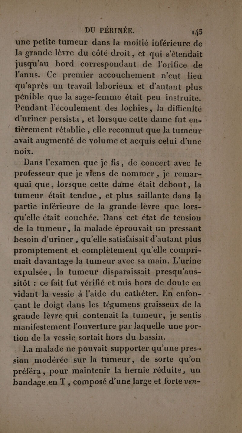 = DU PÉRINÉE. 143 une petite tumeur dans la moitié inférieure de la grande lèvre du côté droit, et qui s’étendait jusqu'au bord correspondant de l’orifice de l'anus. Ce premier accouchement n’eut lieu qu'après un travail laborieux et d’autant plus pénible que la sage-femme était peu instruite. Pendant l’écoulement des lochies, la difficulté d'uriner persista , et lorsque cette dame fut en- ‘ tièrement rétablie , elle reconnut que la tumeur avait augmenté de ola et acquis celui d une noix. | Dans l'examen que je fis, de concert avec le professeur que je viens de nommer, je remar- quai que, lorsque cette dame était debout, la tumeur était tendue, et plus saillante dans la partie inférieure de la grande lèvre que lors- qu’elle était couchée. Dans cet état de tension de la tumeur , la malade éprouvait un pressant besoin d’uriner , qu'elle satisfaisait d'autant plus promptement et complètement qu'elle compri- mait davantage la tumeur avec sa main. L’urine expulsée, la tumeur disparaissait presqu'aus- sitôt : ce fait fut vérifié et mis hors de doute en vidant la vessie à l’aide du cathéter. En enfon- cant le doigt dans les tégumens graisseux de la grande lèvre qui contenait la tumeur, je sentis manifestement l’ouverture par laquelle une por- tion de la vessie sortait hors du bassin. La malade ne pouvait supporter qu'une pres- sion modérée sur la tumeur, de sorte qu’on préféra, pour maintenir la hernie réduite, un bandage en T , composé d’une large et forte ven-