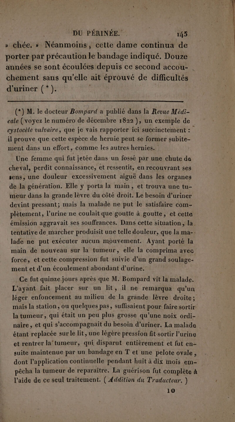 » chée. » Néanmoins, cette dame continua de porter par précaution le bandage indiqué. Douze années se sont écoulées depuis ce second accou- | chement sans qu'elle ait éprouvé de difficultés d'uriner (*). (*) M. le docteur Bompard a publié dans la Revue Médi- eale (voyez le numéro de décembre 1822 ), un exemple de cystocèle vulvaire, que je vais rapporter ici succinctement : il prouve que cette espèce de hernie peut se former subite- ment dans un effort, comme les autres hernies. Une femme qui fut jetée dans un fossé par une chute de cheval, perdit connaissance, et ressentit, en recouvrant ses sens, une douleur excessivement aigué dans les organes de la génération. Elle y porta la main, et trouva une tu- meur dans la grande lèvre du côté droit. Le besoin d’uriner devint pressant; mais la malade ne put le satisfaire com- plètement, l’urine ne coulait que goutte à goutte, et cette : émission aggravait ses souffrances. Dans cette situation, la tentative de marcher produisit une telle douleur, que la ma-. lade ne put exécuter aucun mouvement. Ayant porté la main de nouveau sur la tumeur, elle la comprima avec force, et cette compression fut suivie d’un grand soulage- ment et d’un écoulement abondant d’urine. Ce fut quinze jours après que M. Bompard vit la malade. L’ayant fait placer sur un lit, il ne remarqua qu’un léger enfoncement au milieu de la grande lèvre droite; mais la station, ou quelques pas, suffisaient pour faire sortir la tumeur, qui était un peu plus grosse qu’une noix ordi- naire, et qui s’accompagnait du besoin d’uriner. La malade . étant replacée sur le lit, une légère pression fit-sortir l’urine et rentrer la'tumeur, qui disparut entièrement et fut en- suite maintenue par un bandage en T et une pelote ovale , dont l'application continuelle pendant huit à dix mois em- pêcha la tumeur de reparaître. La guérison fut complète à l’aide de ce seul traitement. ( Addition du Traducteur. ) 10