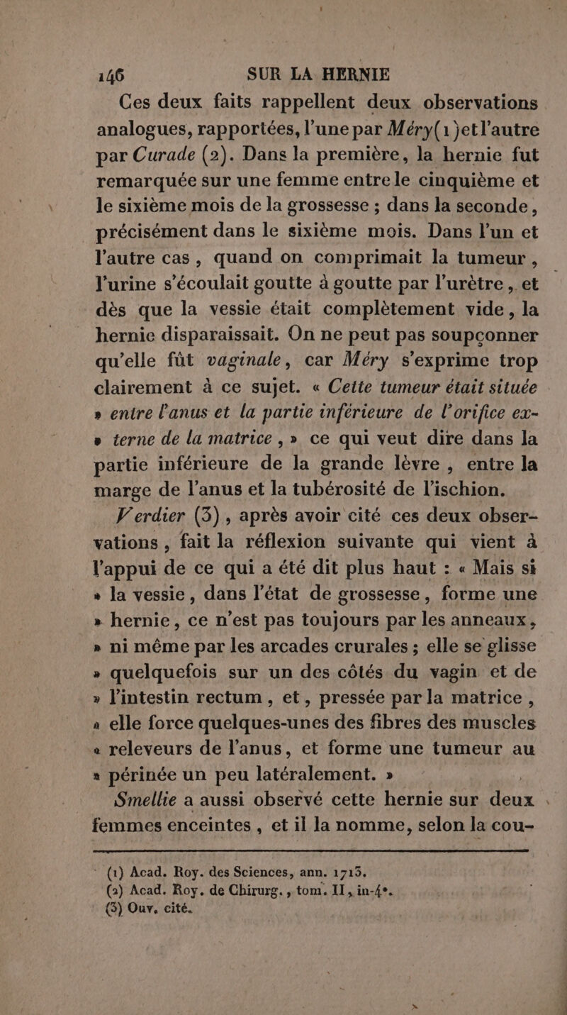 Ces deux faits rappellent deux observations analogues, rapportées, l’une par Méry(1 jet l’autre par Curade (2). Dans la première, la hernie fut remarquée sur une femme entrele cinquième et le sixième mois de la grossesse ; dans la seconde, précisément dans le sixième mois. Dans l’un et l’autre cas, quand on comprimait la tumeur , l'urine s'écoulait goutte à goutte par l’urètre , et dès que la vessie était complètement vide, la hernie disparaissait. On ne peut pas soupconner qu’elle fùt vaginale, car Méry s'exprime trop clairement à ce sujet. « Cette tumeur était située » entre l'anus et la partie inférieure de l’orifice ex- » terne de la matrice, » ce qui veut dire dans la partie inférieure de la grande lèvre , entre la marge de l'anus et la tubérosité de l’ischion. Verdier (3), après avoir cité ces deux obser- vations , fait la réflexion suivante qui vient à l'appui de ce qui a été dit plus haut : « Mais si » la vessie, dans l’état de grossesse, forme une » hernie, ce n’est pas toujours par les anneaux, » ni même par les arcades crurales ; elle se glisse » quelquefois sur un des côtés du vagin et de » l'intestin rectum, et, pressée par la matrice, a elle force quelques-unes des fibres des muscles + releveurs de l'anus, et forme une tumeur au périnée un peu latéralement. » | Smellie a aussi observé cette hernie sur deux . femmes enceintes , et il la nomme, selon la cou- ‘ (1) Acad. Roy. des Sciences, ann. 1715. (2) Acad. Roy. de Chirurg. , tom. II, in-4°. (5) Our. cité.