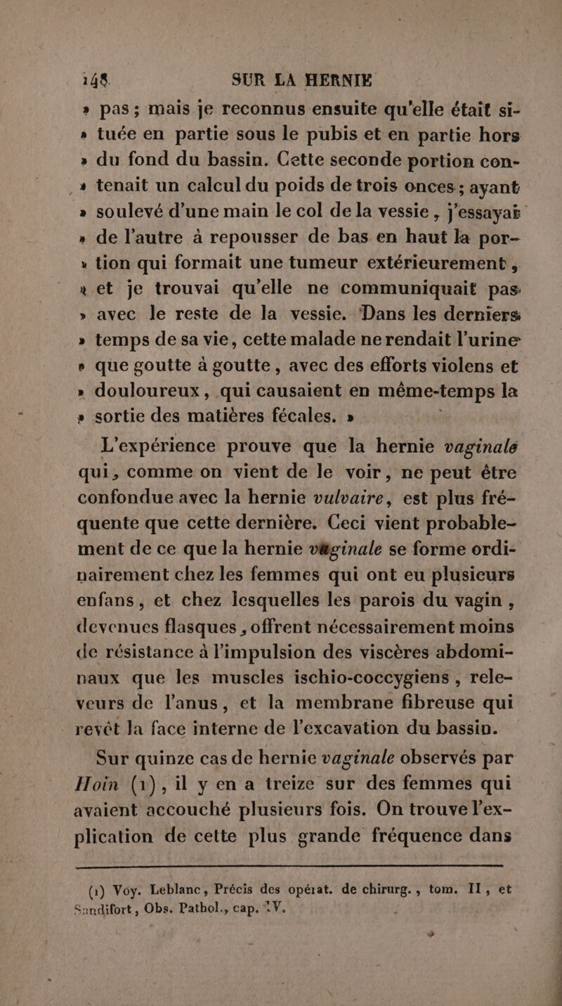 » pas; mais je reconnus ensuite qu'elle était si- » tuée en partie sous le pubis et en partie hors » du fond du bassin. Cette seconde portion con- , + tenait un calcul du poids de trois onces; ayant » soulevé d’une main le col de la vessie , j'essayat » de l’autre à repousser de bas en haut la por- » tion qui formait une tumeur extérieurement , x et je trouvai qu'elle ne communiquait pas » avec le reste de la vessie. Dans les derniers » temps de sa vie, cette malade ne rendait l’urine » que goutte à goutte, avec des efforts violens et » douloureux, qui causaient en même-temps la » sortie des matières fécales. » L'expérience prouve que la hernie vaginale qui, comme on vient de le voir, ne peut étre confondue avec la hernie vulvaire, est plus fré- quente que cette dernière. Ceci vient probable- ment de ce que la hernie v&amp;ginale se forme ordi- nairement chez les femmes qui ont eu plusieurs enfans, et chez icsquelles les parois du vagin, devenues flasques , offrent nécessairement moins de résistance à l’impulsion des viscères abdomi- naux que les muscles ischio-coccygiens , rele- veurs de l'anus, et la membrane fibreuse qui revêt la face interne de l’excavation du bassin. Sur quinze cas de hernie vaginale observés par Hoin (1), il y en a treize sur des femmes qui avaient accouché plusieurs fois. On trouve l’ex- plication de cette plus grande fréquence dans (1) Voy. Leblanc, Précis des opérat. de chirurg., tom. II, et Sandifort, Obs. Pathol., cap. ©.