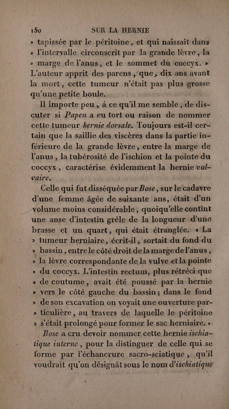 » tapissée par le péritoine , et qui naissait dans » l'intervalle circonscrit par la grande lèvre , Ja » marge de l'anus, et le sommet du ‘coccyx. » L'auteur apprit des parens ,‘que, dix ans avant la mort, cette tumeur n'était pas plus grosse qu'une petite boule... | Il importe peu, à ce qu'il me semble , de dis- cuter si Papen a eu tort ou raison de nommer cette tumeur hernie dorsale. Toujours est-il cer- tain que la saillie des viscères dans la partie in- férieure de la grande lèvre, entre la marge de l'anus , la tubérosité de l’ischion et la pointe du coccyx, caractérise évidemment la hernie vul- vaire. | Celle qui fut disséquée par Bose, sur le‘cadavre d’une femme âgée de soixante ans, était d’un volume moins considérable , quoiqu’elle contint une anse d’intestin grêle de la longueur d'une brasse et un quart, qui était étranglée. « La » tumeur herniaire, écrit-il, sortait du fond du » bassin , entre le côté droit delamargede l'anus, “la lèvre correspondante de la vulve.et la: pointe du coccyx. L’intestin rectum, plus rétréciique de coutume, avait été poussé par la hernie » vers le côté gauche du bassin; dans le fond » deson excavation on voyait une ouverture par- » ticulière, au travers de laquelle le péritoine » s'était prolongé pour former le sac herniaire. » Bose a cru devoir nommer cette hernie ischia- tique interne, pour la distinguer de celle qui se forme par l’échancrure sacro-sciatique , qu'il voudrait qu'on désignât sous le nom d'ischiatique &amp; = v è