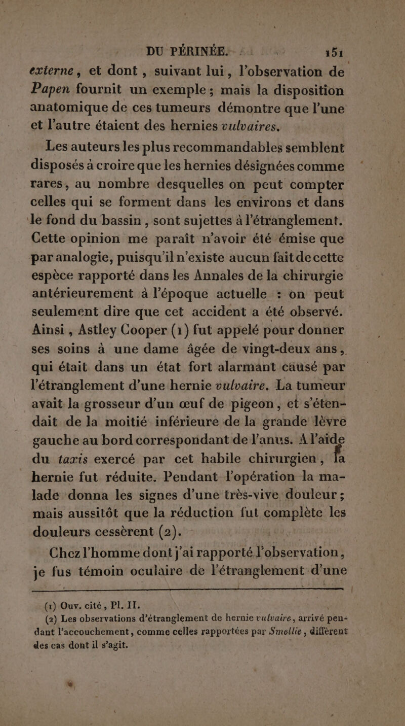 externe, et dont, suivant lui, l'observation de Papen fournit un exemple; mais la disposition anatomique de ces tumeurs démontre que l’une et l’autre étaient des hernies vulvaires. Les auteurs les plus recommandables semblent disposés à croire que les hernies désignées comme rares, au nombre desquelles on peut compter celles qui se forment dans les environs et dans ‘le fond du bassin , sont sujettes à l’étranglement. Cette opinion me paraît n’avoir été émise que par analogie, puisqu'il n'existe aucun fait de cette espèce rapporté dans les Annales de la chirurgie antérieurement à l’époque actuelle : on peut seulement dire que cet accident a été observé. Ainsi , Astley Cooper (1) fut appelé pour donner ses soins à une dame âgée de vingt-deux ans, qui était dans un état fort alarmant causé par l'étranglement d’une hernie vulvaire. La tumeur avait la-grosseur d’un œuf de pigeon , et s'éten- dait de la moitié inférieure de la grande lëvre gauche au bord correspondant de l'anus. À l’aïde du taxis exercé par cet habile chirurgien, fi hernie fut réduite. Pendant l’opération la ma- lade donna les signes d’une très-vive douleur ; mais aussitôt que la réduction fut complète les douleurs cessèrent (2). - Chez l'homme dont j'ai rapporté l'observation, je fus témoin oculaire de l’étranglement d'une # j » à | (1) Ouv. cité, PI. II. | (2) Les observations d’étranglement de hernie vulvaire, arrivé pens dant l’accouchement , comme celles rapportées par Smellie, diffèrent des cas dont il s’agit. k