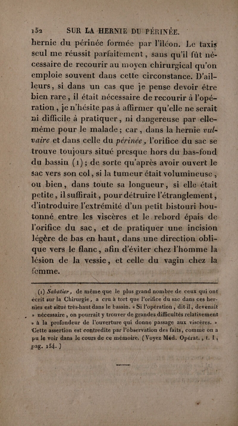 159 SUR LA HERNIE DU PÉRINÉE. hernie du périnée formée par l’iléon. Le taxis seul me réussit parfaitement, sans qu'il fût né- cessaire de recourir au moyen chirurgical qu’on emploie souvent dans cette circonstance. D’ail- leurs, si dans un cas que je pense devoir être bien rare, il était nécessaire de recourir à l’opé- ration , Je n'hésite pas à affirmer qu'elle ne serait ai difficile à pratiquer, ni dangereuse par -elle- même pour le malade ; car, dans la hernie vul- vaire et dans celle du périnée , l’orifice du sac se trouve toujours situé presque hors du bas-fond du bassin (1); de sorte qu’après avoir ouvert le sac vers son col, si la tumeur était volumineuse , ou bien, dans toute sa longueur, si elle était petite, il suffirait, pour détruire l’étranglement, d'introduire l’extrémité d’un petit bistouri hou- tonné entre les viscères et le rebord épais de l'orifice du sac, et de pratiquer une incision légère de bas en haut, dans une direction obli- que vers le flanc, afin d'éviter chez l'homme la lésion de la vessie, et celle du vagin chez la femme. PRE (1) Sabatier, de même que le plus grand nombre de ceux qui ont, écrit sur la Chirurgie, a cru à tort que l’orifice du sac dans ces her- mnies est situé très-haut dans le bassin. « Si opération, dit-il, devenait » nécessaire , on pourrait y trouver de grandes difficultés relativement » à la profondeur de l'ouverture qui donne passage aux viscères. » Gette assertion est contredite par l'observation des faits, comme on a pu le voir dans le cours de ce mémoire. (Voyez Méd. Opérat. , t. 1,