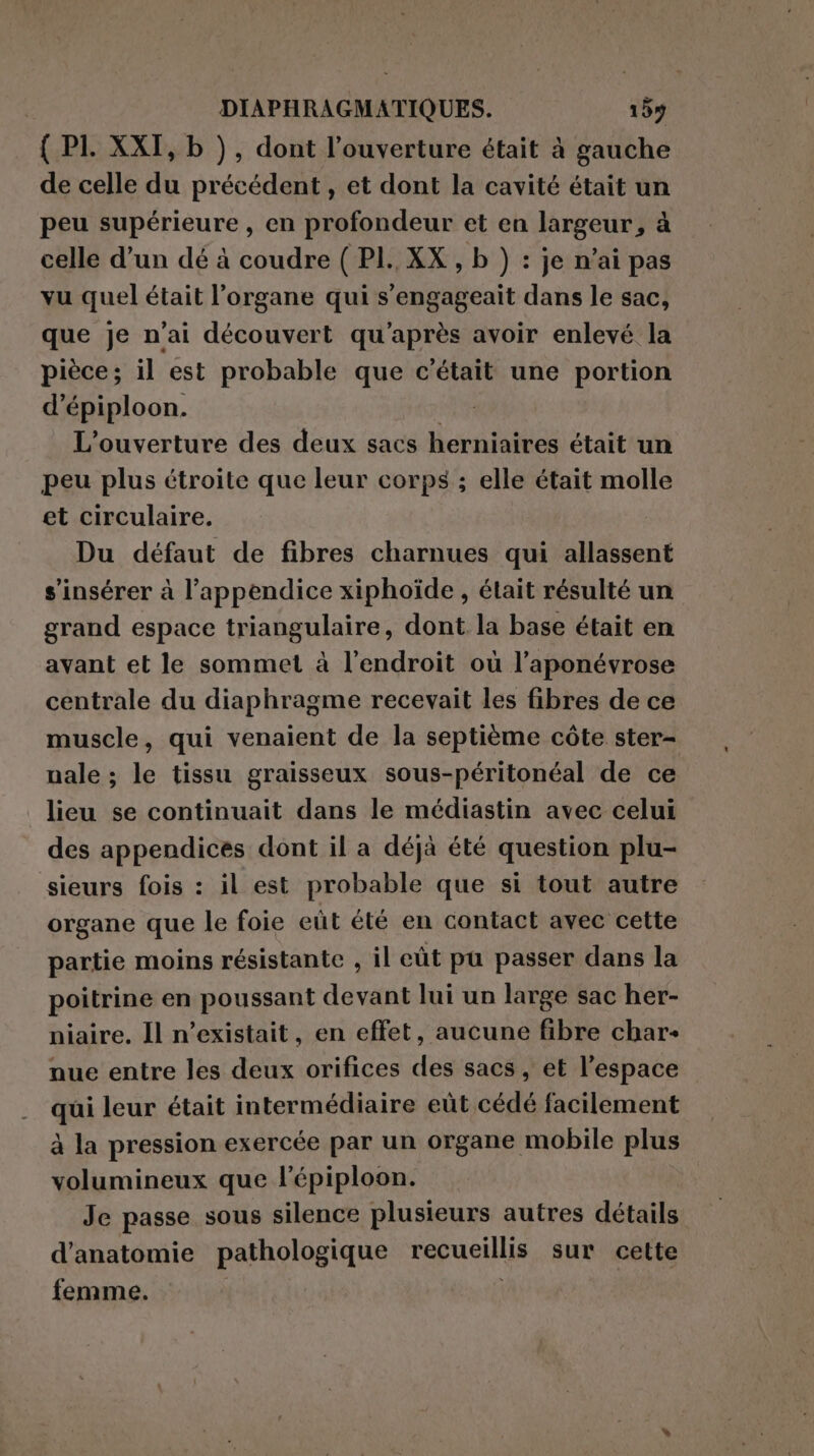 { PI. XXI, b ), dont l'ouverture était à gauche de celle du précédent, et dont la cavité était un peu supérieure, en profondeur et en largeur, à celle d’un dé à coudre ( PI. XX , b ) : je n'ai pas vu quel était l’organe qui s'engageait dans le sac, que je n'ai découvert qu'après avoir enlevé la pièce; il est probable que c'était une portion d’épiploon. SIN L'ouverture des deux sacs herniaires était un peu plus étroite que leur corps ; elle était molle et circulaire. Du défaut de fibres charnues qui allassent s'insérer à l’appendice xiphoide, était résulté un grand espace triangulaire, dont la base était en avant et le sommet à l'endroit où l’aponévrose centrale du diaphragme recevait les fibres de ce muscle, qui venaient de la septième côte ster- nale ; le tissu graisseux sous-péritonéal de ce lieu se continuait dans le médiastin avec celui des appendices dont il a déjà été question plu- sieurs fois : il est probable que si tout autre organe que le foie eüt été en contact avec cette partie moins résistante , il eût pu passer dans la poitrine en poussant devant lui un large sac her- niaire. Il n'existait, en effet, aucune fibre char: nue entre les deux orifices des sacs, et l’espace qui leur était intermédiaire eût cédé facilement à la pression exercée par un organe mobile plus volumineux que l'épiploon. Je passe sous silence plusieurs autres détails d'anatomie pathologique recueillis sur cette femme.