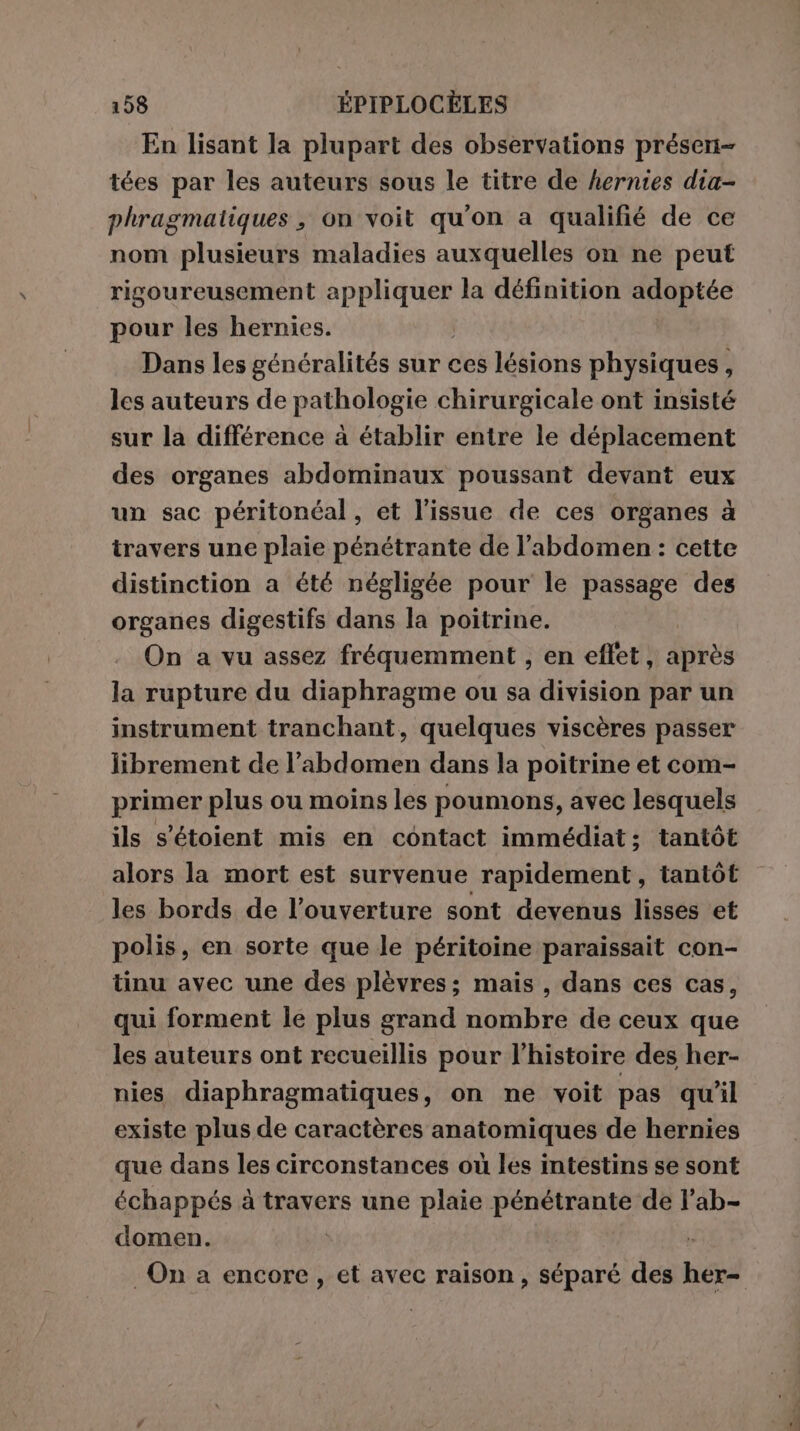 En lisant la plupart des observations présen- tées par les auteurs sous le titre de hernies dia- phragmatiques, on voit qu'on a qualifié de ce nom plusieurs maladies auxquelles on ne peut rigoureusement Tes la définition adoptée pour les hernies. Dans les généralités sur ces lésions physiques, les auteurs de pathologie chirurgicale ont insisté sur la différence à établir entre le déplacement des organes abdominaux poussant devant eux un sac péritonéal, et l'issue de ces organes à travers une plaie pénétrante de l'abdomen: cette distinction a été négligée pour le passage des organes digestifs dans la poitrine. On a vu assez fréquemment , en effet, après la rupture du diaphragme ou sa division par un instrument tranchant, quelques viscères passer librement de l'abdomen dans la poitrine et com- primer plus ou moins les poumons, avec lesquels ils s'étoient mis en contact immédiat; tantôt alors la mort est survenue rapidement, tantôt les bords de l'ouverture sont devenus lisses et polis, en sorte que le péritoine paraissait con- tinu avec une des plèvres; mais, dans ces cas, qui forment le plus grand nombre de ceux que les auteurs ont recueillis pour l’histoire des her- nies diaphragmatiques, on ne voit pas qu'il existe plus de caractères anatomiques de hernies que dans les circonstances où les intestins se sont échappés à travers une plaie pénétrante de l’ab- domen.