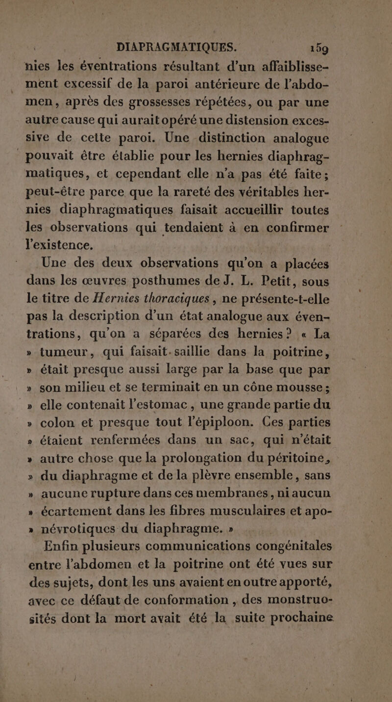 nies les éventrations résultant d’un affaiblisse- ment excessif de la paroi antérieure de l’abdo- men, après des grossesses répétées, ou par une autre cause qui auraitopéré une distension exces- sive de cette paroi. Une distinction analogue pouvait être établie pour les hernies diaphrag- matiques, et cependant elle n’a pas été faite; peut-être parce que la rareté des véritables her- nies diaphragmatiques faisait accueillir toutes les observations qui tendaient à en confirmer l'existence. | Une des deux observations qu'on a placées dans les œuvres posthumes de J. L. Petit, sous le titre de Mernies thoraciques , ne présente-t-elle pas la description d’un état analogue aux éven- trations, qu'on a séparées des hernies? « La » tumeur, qui faisait-saillie dans la poitrine, » était presque aussi large par la base que par » son milieu et se terminait en un cône mousse; _» elle contenait l'estomac, une grande partie du » colon et presque tout l'épiploon. Ces parties » étaient renfermées dans un sac, qui n'était » autre chose que la prolongation du péritoine, » du diaphragme et de la plèvre ensemble, sans » aucune rupture dans ces membranes, niaucun » écartement dans les fibres musculaires et apo- » névrotiques du diaphragme. » Enfin plusieurs communications congénitales entre l’abdomen et la poitrine ont été vues sur des sujets, dont les uns avaient en outre apporté, avec ce défaut de conformation , des monstruo- sités dont la mort avait été la suite prochaine