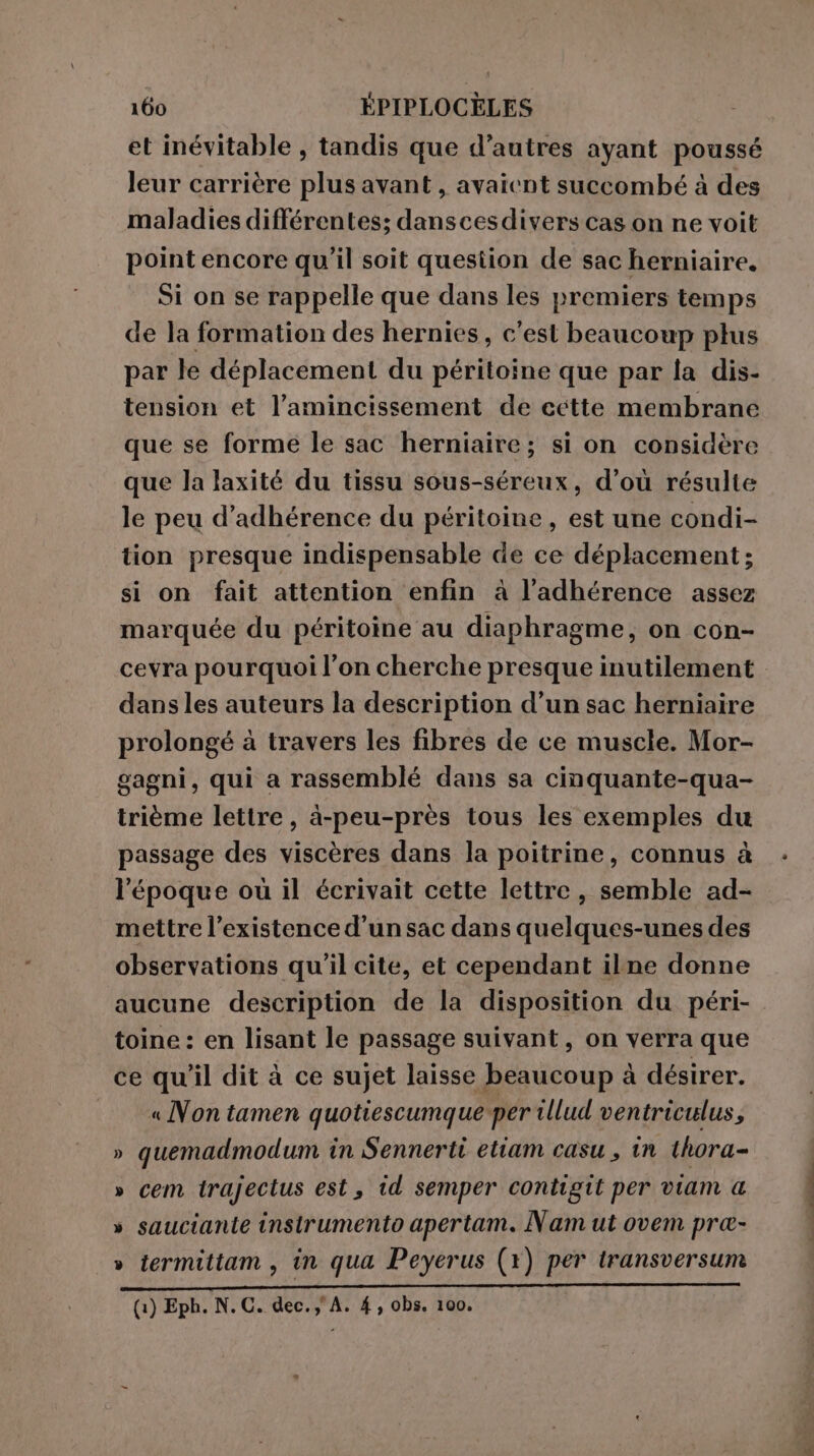 et inévitable , tandis que d’autres ayant poussé leur carrière plus avant, avaient succombé à des maladies différentes; danscesdivers cas on ne voit point encore qu’il soit question de sac herniaire, Si on se rappelle que dans les premiers temps de la formation des hernies, c’est beaucoup plus par le déplacement du péritoine que par la dis- tension et l’amincissement de cette membrane que se forme le sac herniaire; si on considère que la laxité du tissu sous-séreux, d’où résulte le peu d’adhérence du péritoine , est une condi- tion presque indispensable de ce déplacement; si on fait attention enfin à l’adhérence assez marquée du péritoine au diaphragme, on con- cevra pourquoi l’on cherche presque inutilement dans les auteurs la description d’un sac herniaire prolongé à travers les fibres de ce muscle. Mor- gagni, qui a rassemblé dans sa cinquante-qua- trième lettre, à-peu-près tous les exemples du passage des viscères dans la poitrine, connus à l'époque ou il écrivait cette lettre, semble ad- mettre l’existence d’un sac dans quelques-unes des observations qu'il cite, et cependant ilne donne aucune description de la disposition du péri- toine : en lisant le passage suivant, on verra que ce qu'il dit à ce sujet laisse beaucoup à désirer. « Non tamen quotiescumque per 1llud ventriculus, » quemadmodum in Sennerti etiam casu , in thora- » cem trajectus est, id semper contigit per viam a » sauciante instrumento apertam. Nam ut ovem pra- » termittam, in qua Peyerus (x) per transversum (1) Eph. N.C. dec.) A. 4, obs. 100. PNR TE