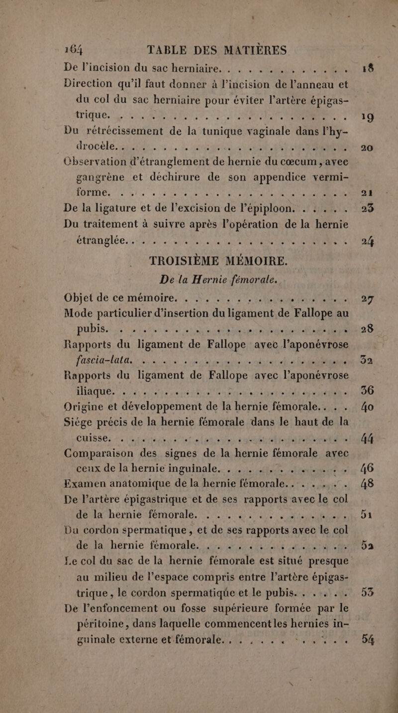 18 De l’incision du sac herniaire. . . . . . sip e Direction qu’il faut donner à l’incision de dannato et du col du sac herniaire pour éviter l’artère épigas- trique, SI I e n à QUE 19 Du rétrécissement He la tunique vaginale dans l’hy- drocele sapo; i ste NE er TOREROA TT. 20 Cbservation d’étranglement de hernie du cœcum ,avee gangrène et déchirure de son appendice vermi- BOT: le e CITATE CARNI CEA TURC OSS E 21 De la ligature et de l’excision ia Pi pioonì RR NERO Du traitement à suivre après l’opération de la hernie ctrangiée a lai AR DO ++ 24 TROISIÈME MÉMOIRE. De la Hernie fémorale. Objet de ce mémoire... ANT PRA dele 27 Mode particulier d’insertion du ae de Fallopita: au pubiSss a air at a S Rapports du Hanon de Fallope avec Japan a FEO CP QUA, PO SOON ET DES PIERI PT CERTO, TP i di aber DA Rapports du Hart de Fallope avec l’aponévrose iiaqueé zare set) Aprire 36 Origine et PRATI de la Rent femorale. . 40 Siége précis de la hernie femorale dans le haut de la Cuisse; Mi evito ripara ARR RER td 0034 Comparaison des signes de la hernie fémorale avec ceux de la hernie inguinale. . ... .. Vione ant 40 Examen anatomique de la hernie femorale... . . | 48 De l'artère épigastrique et de ses rapports avec le col dela. herniesfemorale. i). wi Ue. dia 51 Du cordon spermatique , et de ses rapports avec ne gi de. Jahernie femorale. sit ea Le col du sac de la hernie femorale est situé presque au milieu de l’espace compris entre l’artère épigas- trique, le cordon spermatique et le pubis. . ...... 53 De l’enfoncement ou fosse supérieure formée par le péritoine, dans laquelle commencentles RE in- guinale externe et'fémorale... , . . . °., 7.6 5%