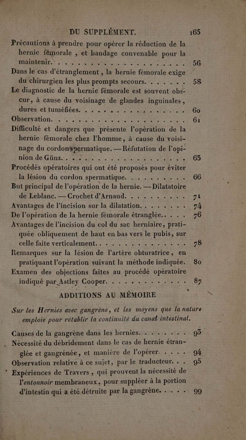 DU SUPPLÉMENT. Précautions à prendre pour opérer la réduction de la hernie fémorale s et bandage convenable pour la IBIS LV, EI n aa au de st Dans le cas d’étranglement , la hernie ali exige du chirurgien les plus prompts secours. . . . . .. Le diagnostic de la hernie fémorale est souvent obs- cur, à cause du voisinage de glandes inguinales, Murossettuméfidesita 5100600 o goin te DAMON. Le PRU a i Difficulté et dangers que présente l'Opertdon sp la hernie femorale chez l’homme, à cause du voisi- nage du cordonspermatique. — Réfutation de l’opi- mode Gina, PRIE. vs due I 1 , Procédés opératoires qui ont été proposés pour éviter la lésion du cordon spermatique. . . . . . . . . . But principal de l'opération de la hernie. L= Dilatatolre de Leblanc. — Crochet d’Arnaud. . . . . . . AE Avantages de l’incision sur la dilatation. . . . . . . . De l'opération de la hernie fémorale étranglée.. . . . Avantages de l’incision du col du sac herniaire, prati- quée obliquement de haut en bas vers le pubis, sur celle faite verticalement... . . . . DALIA TE TESTS Remarques sur la lésion de l’artère obturatrice, en pratiquant l’opération suivant la méthode indiquée. Examen des objections faites au procédé opératoire indiqué par Astley Cooper. . . . « . . . + . . . . ADDITIONS AU MÉMOIRE 56 58 60 61 65 78 80 87 Causes de la gangrène dans les herniés. . . . . . .. Nécessité du débridement dans le cas de hernie étran- glée et gangrénée, et manière de l’opérer. . . ... Observation relative à ce sujet, par le traducteur. . . Expériences de Travers , qui prouvent la nécessité de l’entonnoir membraneux, pour suppléer à la portion d’intestin qui a été détruite par la gangrène. . . . . 99