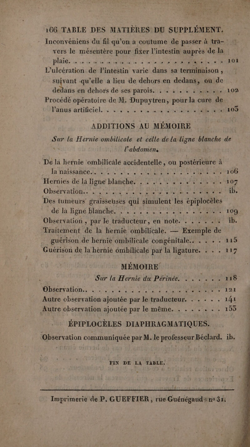 ‘166 TABLE DES MATIÈRES DU SUPPLÉMENT. : Inconvéniens du fil qu’on a coutume de passer à tra- vers le mésentère pour fixer l'intestin auprès de la . 101 L’ulcération de Pineghtin varie dis sa termihaison , suivant -qu’elle a lieu de dehors en dedans, où de dedans en dehors de ses parois. . + è . « ++ . 102 Procédé opératoire de M. Dupuytren, pour la cure de Panus'artificiel. suivant OR i ADDITIONS AU MÉMOIRE Sur la Hernie ombilicale et celle de la Ani blanche de l'abdomen, De la hernie ombilicale accidentelle, ou postérieure à la naissante LA a NS D 43 NRA ARE 106 Hernies de la ligne blanche. . . . . . +... . 107 Observation be. SIRO ie PONTS NES ARS DRE ib. Des tumeurs graisseuses qui simulent TE épiplocèles dé k.igné Hlanehes ts 2 00 de a RE 109 Observation , par le traducteur, en note. . . . . . «ib. Traitement de la hernie ombilicale. — Exemple de guérison de hernie ombilicale congénitale. . . + . 119 Guérison de la hérnie ombilicale par la ligature. . . . 117 MÉMOIRE Sur la Hernie du Périnée. . . . . . . 118 Observation.. . . . . . PA AT DS CET DRE + 121 Autre observation ajoutée par le traducteur. . . . . . 141 Autre observation ajoutée par le même. . . . . . . . 153 ÉPIPLOCÈLES DIAPHRAGMATIQUES. Observation communiquée par M. le professeur Béclard. ib. FIN DE LA TABLE, Imprimerie de P, GUEFFIER, rue Guénégaud# no 354