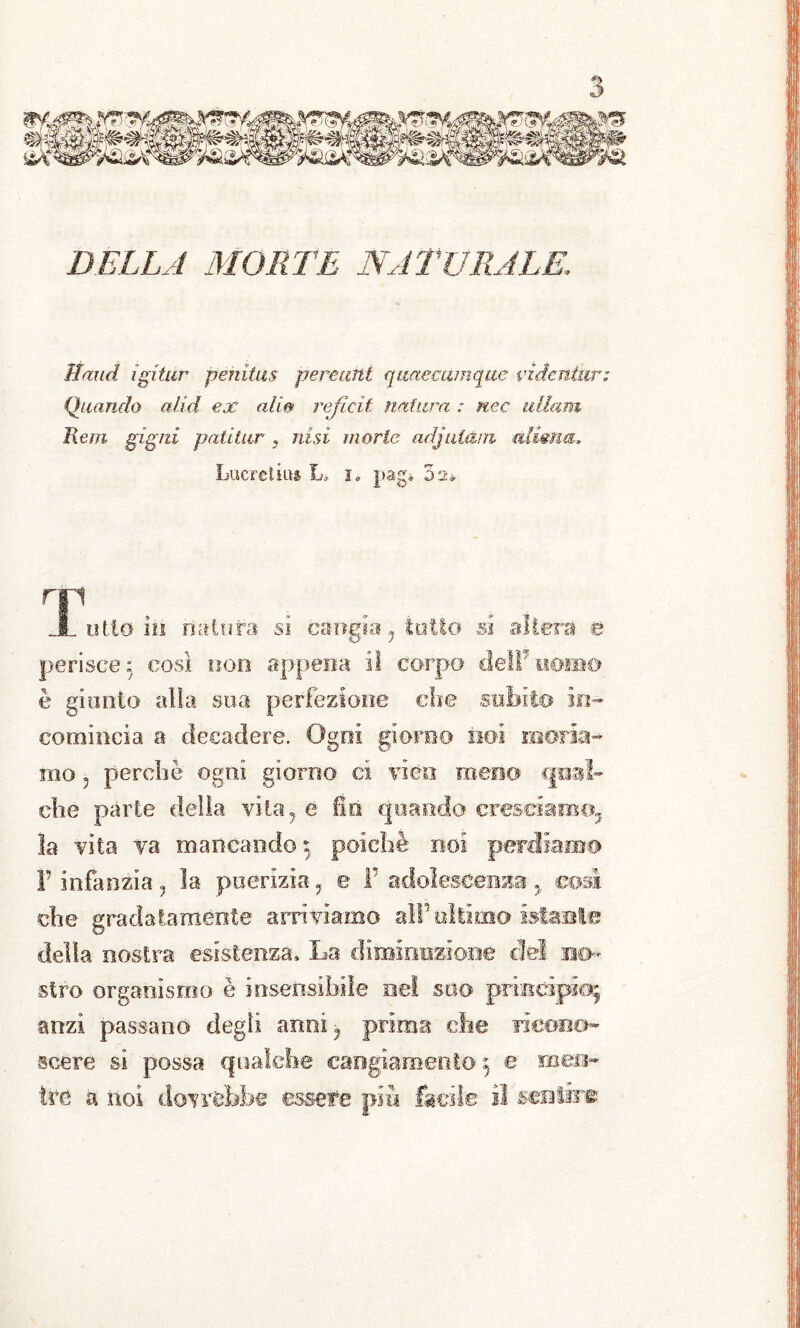 Haud igitùr penitas perenni qimeeumque vzdcnùir; Quando alid ex alie> rejicit natura : n.ec ullam Rem gigtii patitur ? itisi morie adjulani cdimm, Lucreliim L* !» pagi 32* T1 1 otto io natura si cangia, tolto si alierà è perisce; cosi non appena il corpo dell*uomo è giunto alla sua perfezione che subii.© in- comincia a decadere. Ogni giorno noi moria- mo 5 perchè ogni giorno cì vico meno qual- che parte delia vita, e fin quando cresciamo, la vita va mancando : poiché noi perdiamo F infanzia, la puerizia, e F adolescenza y cosi che gradatamente arriviamo alt’altimo istante della nostra esistenza» La diminuzione cM no- stro organismo è insensibile nel suo principio; anzi passano degli anni, prima che ricono- scere si possa qualche cangiamento ; e men- tre a noi dovrebbe essere più facile il sentire