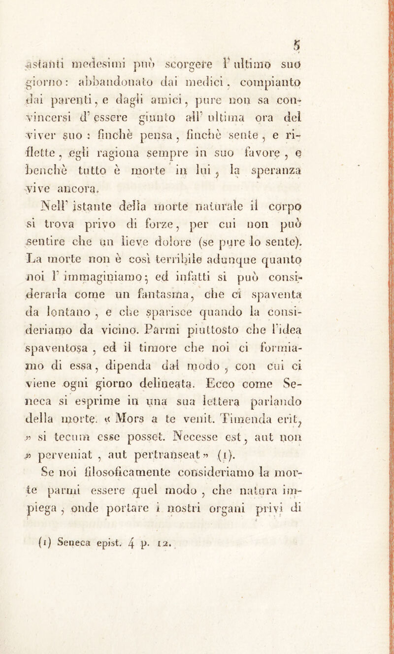 a scarni medesimi può scorgere 1 ultimo suo giorno: abbandonato dai medici, compianto dai parenti, e dagli amici, pure oon sa con- vincersi d’essere giunto all ni ti ma ora dei viver suo : finché pensa , finché sente , e ri- flette , egli ragiona sempre in suo favore , e benché tutto è morte in lui 5 la speranza vive ancora. Nel'F istante della morte naturale iì corpo si trova privo di forze, per cui non può sentire che un lieve dolore (se pure lo sente). La morte non è così terribile adunque quanto noi F immaginiamo} ed infatti si può consL derarla come un fantasma, che ci spaventa da lontano , e che sparisce quando la consi- deriamo da vicino. Farmi piuttosto che l idea spaventosa , ed il timore che noi ci formia- mo di essa, dipenda dal modo , con cui ci viene ogni giorno delineata. Ecco come Se- neca si esprime in una sua lettera parlando della morte, a Mora a te veiiit. Ti menda erit^ p si teeum esse posset. Necesse est, aut non p per veni a t , aut pertranseat » (i). Se noi filosoficamente consideriamo la mor- te parafi essere quel modo , che natura im- piega , onde portare i nostri organi privi di