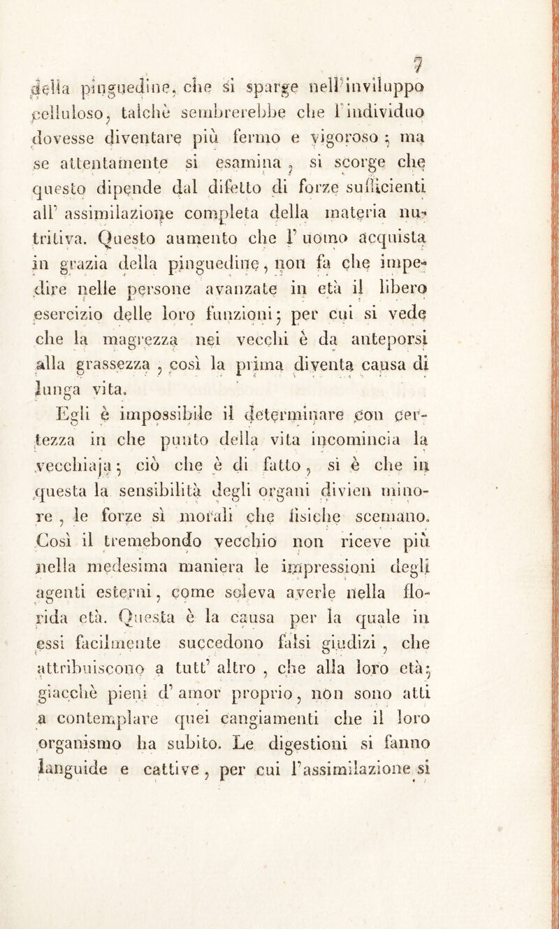 Celluloso, talché sembrerebbe che Findividuo dovesse diventare più fermo e vigoroso ; ma se attentamente si esamina , si scorge che questo dipende dal difetto di forze sufficienti aìF assimilazione completa della materia nu? tri ti va. Questo aumento che V uomo acquista in grazia della pinguedine, non fa che impe- dire nelle persone avanzate in età il libero esercizio delle loro funzioni- per cui si vede che la magrezza nei vecchi è da anteporsi alla grassezza , così la prima diventa causa di lunga vita. Egli è impossibile il determinare con cer- tezza in che punto della vita incomincia la veccliiaja-, ciò che è di fatto, sì è che in questa la sensibilità degli organi divien mino- re , le forze sì morali che fisiche scemano. Così il tremebondo vecchio non riceve più nella medesima maniera le iiìipressioni degli agenti esterni, come soleva averle nella flo- rida età. Questa è la causa per la quale in essi facilmente succedono falsi giudizi , che attribuiscono a tutt’ altro , che alla loro età- giacche pieni d’ amor proprio, non sono atti a contemplare quei cangiamenti che il loro organismo ha subito. Le digestioni si fanno languide e cattive , per cui l’assimilazione si
