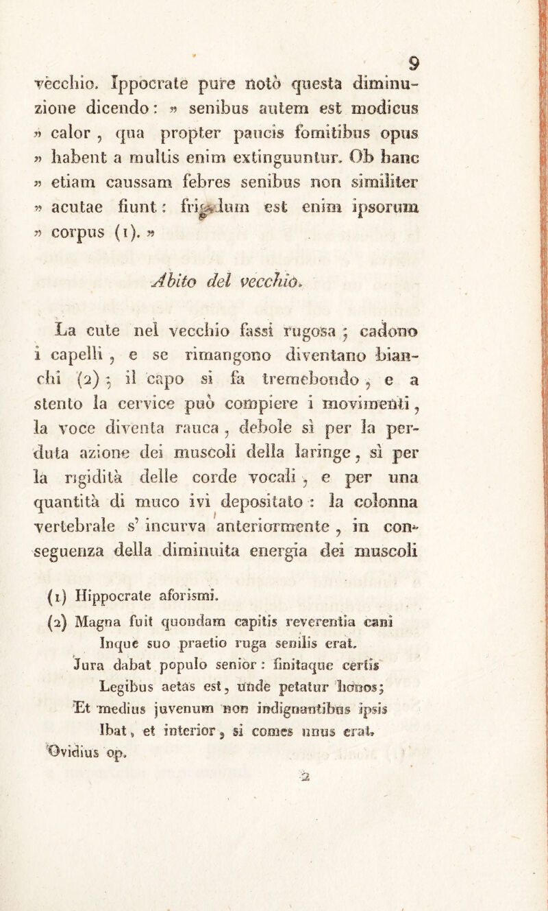 ròcchio, Ippocratè pure notò questa diminu- zione dicendo : » senibus autem est niodieus ?> calor 5 qua propter paucis fomitib.us c»pus » habent a muìlis enim ex tingimi) tur. Ob hanc « etiam caussam febres senibus non simili ter » a cut a c fiunt : frradurn est enmi ipsorum » corpus (i). y> Abito del vecchio* La cute nei vecchio fassi rugosa ' cadono i capelli ? e se rimangono diventano bian- chi (2) ì il capo si fa tremebondo 7 e a stento la cervice può compiere i movimenti 7 la voce diventa rauca ? debole sì per la per- duta azione dei muscoli della laringe ? sì per la rigidità delle corde vocali -y e per una quantità di muco ivi depositato : la colonna vertebrale s’ incurva anteriormente 7 in com seguenza della diminuita energia dei muscoli (1) Hippocrale aforismi. (2) Magna fuit quondam capiti® reverentia cani Inque suo praetio ruga senilis crai, Jura dabat popolo senior : finitaqae certi® Legibus aeta's est? nude petatnr ‘brino*; Et medius juvenum non indìgnantibus ipsis Ibat 9 et interior, si comes num crai* ’Ovidìus op.