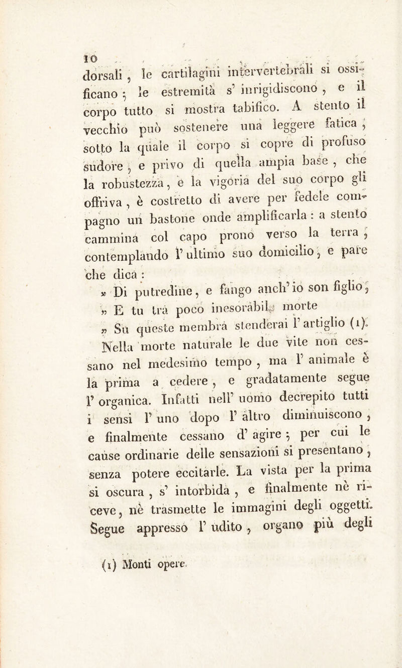 dorsali , le cartilagini intervertebrali si ossi- ficano ; le estremità s’ inrigioliscono , e il corpo tutto si mostra tabifico. A stento il vecchio può sostenere una leggere fatica , sotto la quale il corpo si copre di profuso sudore , e privo di quella ampia base , che la robustezza, è la vigoria del suo corpo gli offriva , è costretto di avere per fedele com- pagno uri bastone onde amplificarla : a stento cammina col capo prono verso la terra , contemplando T ultimo suo domicilio, e paio - die dica : » Di putredine, e fango aneli io son figlio3 » E tu tra poco inesoràbile morte Su queste membra stenderai l’artiglio (1)0 Nella morte naturale le due vite non ces- sano nel medesimo tempo , ma 1’ animale è la prima a cedere ? e gradatamente segue p organica. Infatti nell’ uomo decrepito tutti i sensi F uno dopo 1 altro diminuiscono , e finalmente cessano d’ agire \ per cui le cause ordinarie delle sensazioni si presentano , senza potere eccitarle. La vista pei la pi ima si oscura , s’ intorbida , e finalmente ne li- ceve5 riè trasmette le immagini degli oggetti» Segue appresso P udito ? organo più degli (i) Monti opere.