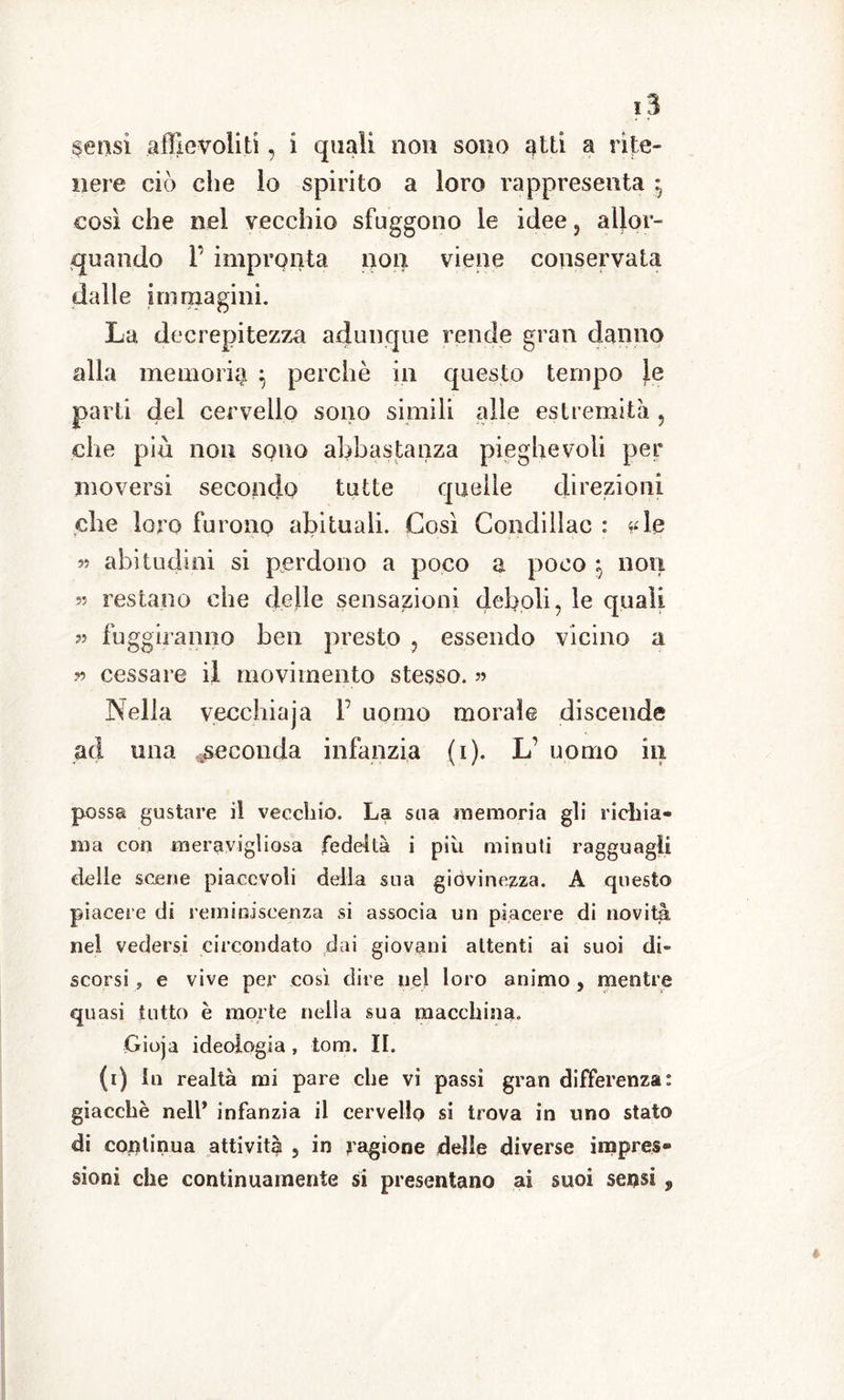 §ensi affievoliti, i quali non sono atti a rite- nere ciò che lo spirito a loro rappresenta $ così che nel vecchio sfuggono le idee , allor- quando F impronta non viene conservata dalle immagini. La decrepitezza adunque rende gran danno alla memoria $ perchè in questo tempo Je parti del cervello sono simili alle estremità , che più non sono abbastanza pieghevoli per moversi secondo tutte quelle direzioni die loro furono abituali. Così Condillac : sde « abitudini si perdono a poco a poco i non restano che delle sensazioni deboli, le quali 95 fuggiranno ben presto , essendo vicino a » cessare il movimento stesso. 5? Nella vecchiaja F uomo morale discende ad una seconda infanzia (i). L uomo in possa gustare il vecchio. La sua memoria gli richia- ma con meravigliosa fedeltà i più minuti ragguagli delle scene piacevoli della sua giovinezza. A questo piacere di reminiscenza si associa un piacere di novità nel vedersi circondato dai giovani attenti ai suoi di- scorsi , e vive per così dire nel loro animo , mentre quasi tutto è morte nella sua macchina. Gioja ideologia , torci. II. (i) In realtà mi pare che vi passi gran differenza: giacche nell* infanzia il cervello si trova in uno stato di continua attività , in ragione delle diverse impres- sioni che continuamente si presentano ai suoi sensi ,