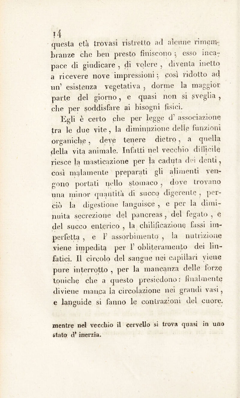 t • O questa eia trovasi ristretto ad alcune rimeni- branze che ben presto finiscono : esso inca: pace tji giudicare ? di volere , diventa inetto a ricevere nove impressioni : posi ridotto ad un’ esistenza vegetativa ? dorme la maggior parte del giorno , e quasi non si sveglia , elio per soddisfare ai bisogni fisici. Egli è certo che per legge d’ associazione tra le due vite , la diminuzione delle funzioni organiche ? deve tenere dietro, a quella ‘ 3 ■ ■ ' • * de itici delia vita animale. Infatti nei vecchio riesce la masticazione per la caduta dei denti, così malamente preparati gli alimenti ven- gono portati nello stomaco ? dove trovano una minor quantità, di succo digerente 9 per- ciò la digestione languisce , e per la dimi- nuita secrezione del pancreas , del fegato , e del succo enterico , la chili Reazione fassi im- perfetta , e P assorbimento , la nutrizione viene impedita per P obliteramento dei lin- fatici. Il circolo del sangue nei capillari viene pure interrotto , per la mancanza delle forze toniche che a questo presiedono : finalmente diviene manca la circolazione nei grandi vasi, e languide si fanno le contrazioni del cuore. mentre nel vecchio il cervello si trova quasi in uno stato d* inerzia.