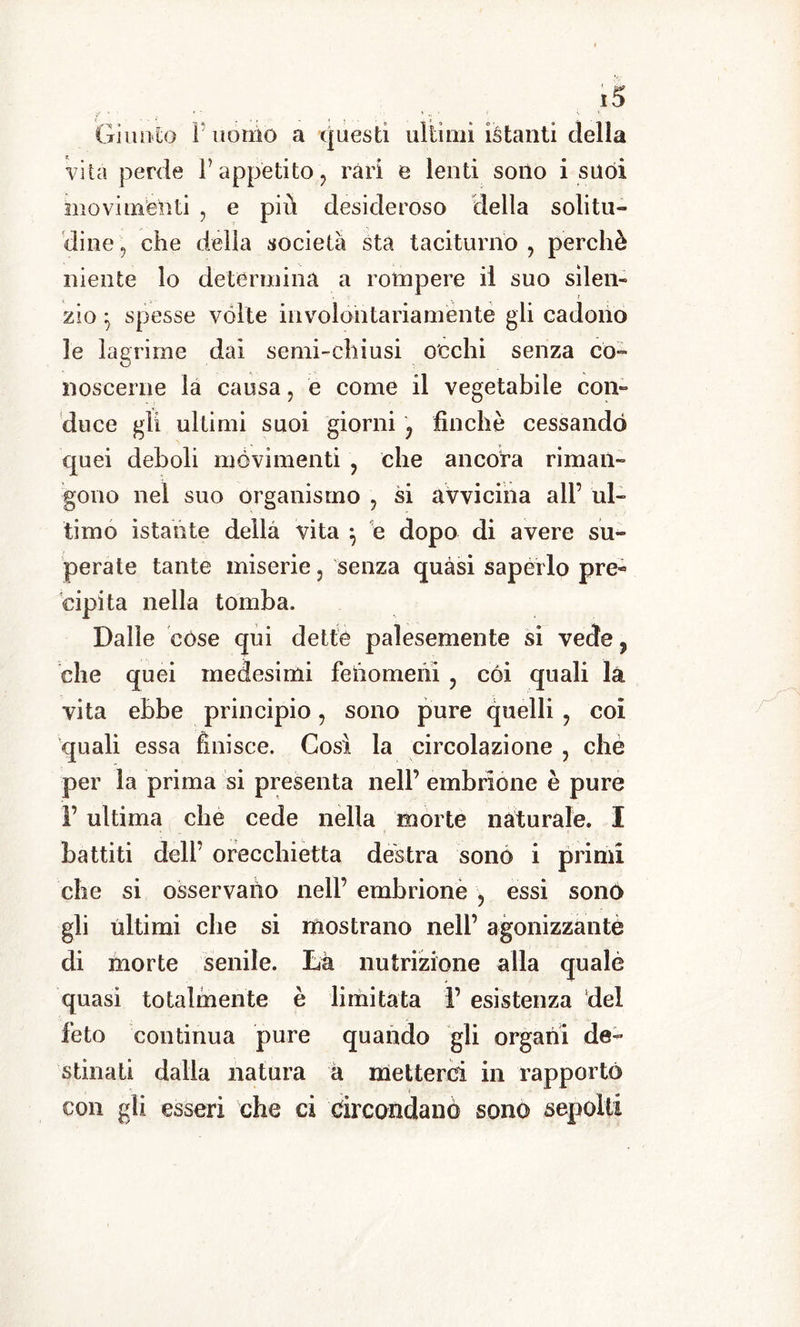 Giunto I uomo a questi ultimi istanti della Vita perde l’appetito, rari e lenti sono i suoi movimenti , e più desideroso della solitu- dine, che della società sta taciturno, perchè niente lo determina a rompere il suo silen- zio ^ spesse volte involontariamente gli cadono le lagrime dai semi-chiusi occhi senza co- noscerne la causa, è come il vegetabile con» duce gli ultimi suoi giorni , finché cessando quei deboli movimenti , che ancora riman- gono nel suo organismo , si avvicina all’ ul- timo istante della vita , e dopo di avere su- perate tante miserie, senza quasi saperlo pre~ cipita nella tomba. Dalie còse qui dette palesemente si vede, che quei medesimi feiiomeiii , coi quali la vita ebbe principio, sono pure quelli , coi quali essa finisce. Così la circolazione , che per la prima si presenta nell’ embrione è pure f ultima che cede nella morte naturale. I battiti deli’ orecchietta destra sono i primi che si osservano nell’ embrione , essi sono gli ultimi che si mostrano nell’ agonizzante di morte senile. Là nutrizione alla qualè quasi totalmente è limitata F esistenza del feto continua pure quando gli organi de- stinati dalla natura a metterci in rapporto con gii esseri che ci circondano sono sepolti