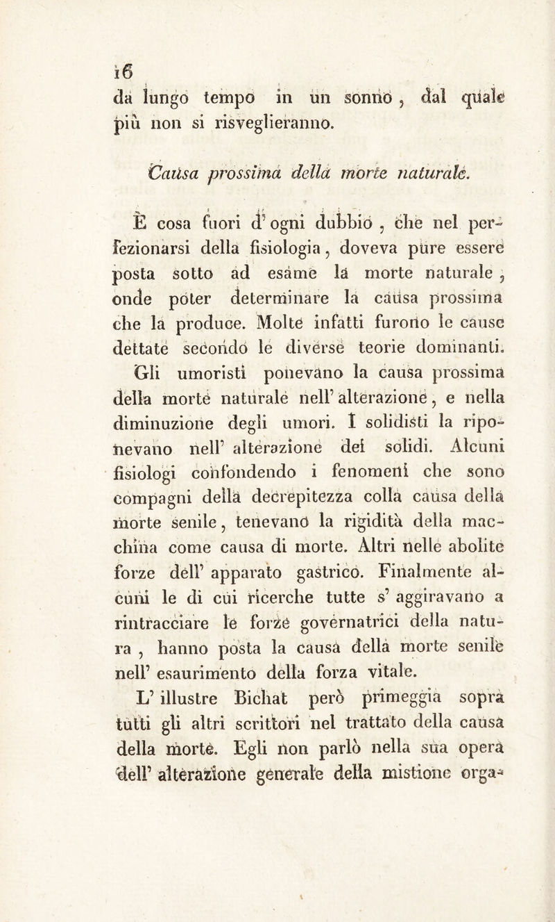 da lungo tempo in un sonno , dal quak più non si risveglieranno. Catisa prossima della morie naturale. y*. 1 « ? } E cosa fuori d ogni dubbio : che nel per- fezionarsi della fisiologia, doveva pure essere posta sotto ad esame là morte naturale 5 onde poter determinare la càiisa prossima che la produce. Molte infatti furono le cause dettate secondo le diverse teorie dominanti» Gli umoristi ponevano la causa prossima della morte naturale nell’ alterazione, e nella diminuzione degli umori. 1 solidisti la ripo- nevano nell’ alterazione dei solidi. Alcuni fisiologi confondendo i fenomeni che sono compagni della decrepitezza colla causa della morte senile, tenevano la rigidità della mac- china come causa di morte. Altri nelle abolite forze dèli’ apparato gastrico. Finalmente al- cuni le di cui ricerche tutte s’ aggiravano a rintracciare le forze governatrici della natu- ra , hanno posta la causa della morte senile nell’ esaurimento della forza vitale. L’ illustre Bicìiat pero primeggia sopra tutti gli altri scrittori nel trattato della causa della morte. Egli non parlo nella sua opera dell’ alterazione generale delia mistione erga-*