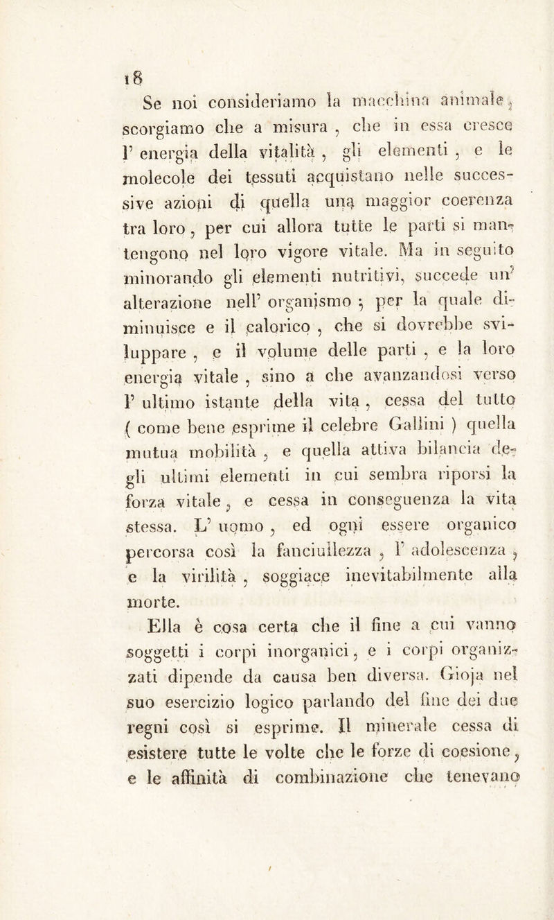 Se noi consideriamo la macchina animale 2 scorgiamo die a misura , che in essa cresce 3’ energia della vitalità , gli elementi , e le molecole dei tessuti acquistano nelle succes- sive azioni eli quella mie maggior coerenza tra loro 5 per cui allora tutte le parti si man- tengono nel lqro vigore vitale. Ma in seguito minorando gli elementi nutritivi, succede un' alterazione nell’ organismo } per la quale di- minuisce e il .calorico , che si dovrebbe svi- luppare , e il volume delle parti , e la loro energia vitale , sino a che avanzandosi verso 1’ ultimo istante della vita , cessa del tutto ( come bene .esprime il celebre Gailini ) quella mutua mobilità 5 e quella attiva bilancia de- gli ultimi elementi in cui sembra riporsi la forza vitale p e cessa in conseguenza la vita stessa. L’ uomo , ed ogni essere organico percorsa così la fanciullezza ? F adolescenza ? e la virilità , soggiace inevitabilmente alla morte. Ella è cosa certa che il fine a cui vanno soggetti i corpi inorganici 5 e i corpi organiz- zati dipende da causa ben diversa. Gioja nel suo esercizio logico parlando del line dei due regni così si esprime. Il minerale cessa di esistere tutte le volte che le forze di coesione ? e le affinità di combinazione che tenevano