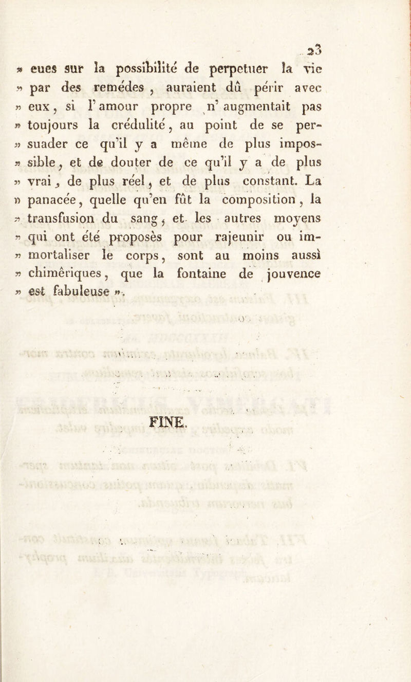 » eues sur la possibilite de perpetuer la vie * par des remédes , auraient dù perir avee » eux, si Y amour propre ir augmentait pas » toujours ìa crédulite , au poi ut de se per« » suader ce qu’il y a me me de plus impos- » sible j et de douter de ce quìi y a de plus ■ > 3? vrai 3 de plus reel , et de plus Constant La i) panacee, quelle qu’en fut la composition , la >*3 transfusion du sang, et Ics autres moyens « qui ont été proposès pour rajeunir ou im- ?? mortaliser le corps 5 sont au moins aussì 33 chimèriques, que la fontaine de jouvence 33 est fabuleuse FINE,