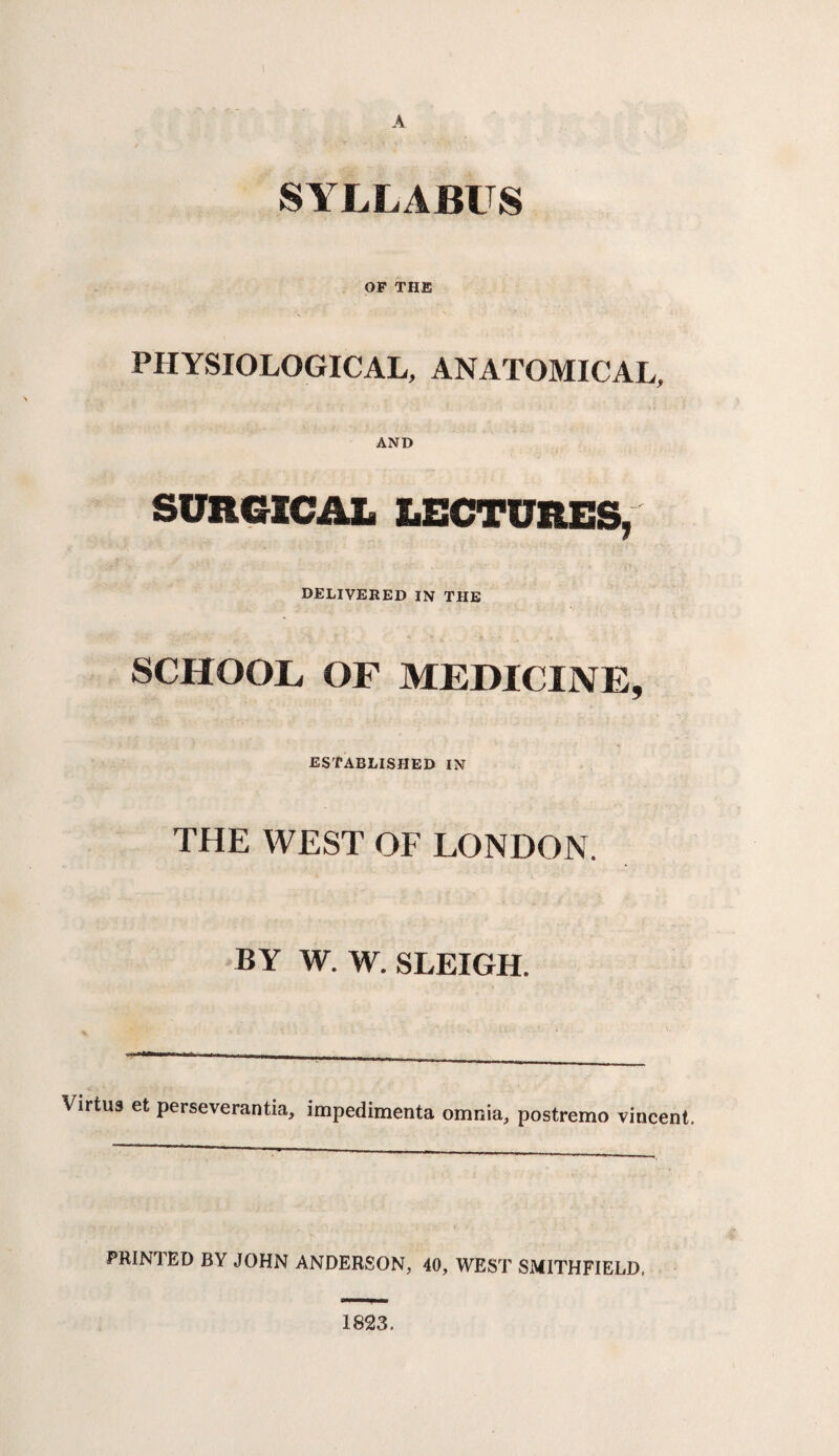 SYLLABUS OF THE PHYSIOLOGICAL, ANATOMICAL, AND SURGICAL LECTURES, DELIVERED IN THE SCHOOL OF MEDICINE, ESTABLISHED IN THE WEST OF LONDON. BY W. W. SLEIGH. Virtus et perseverantia, impedimenta omnia, postremo vincent. PRINTED BY JOHN ANDERSON, 40, WEST SMITHFIELD, 1823.