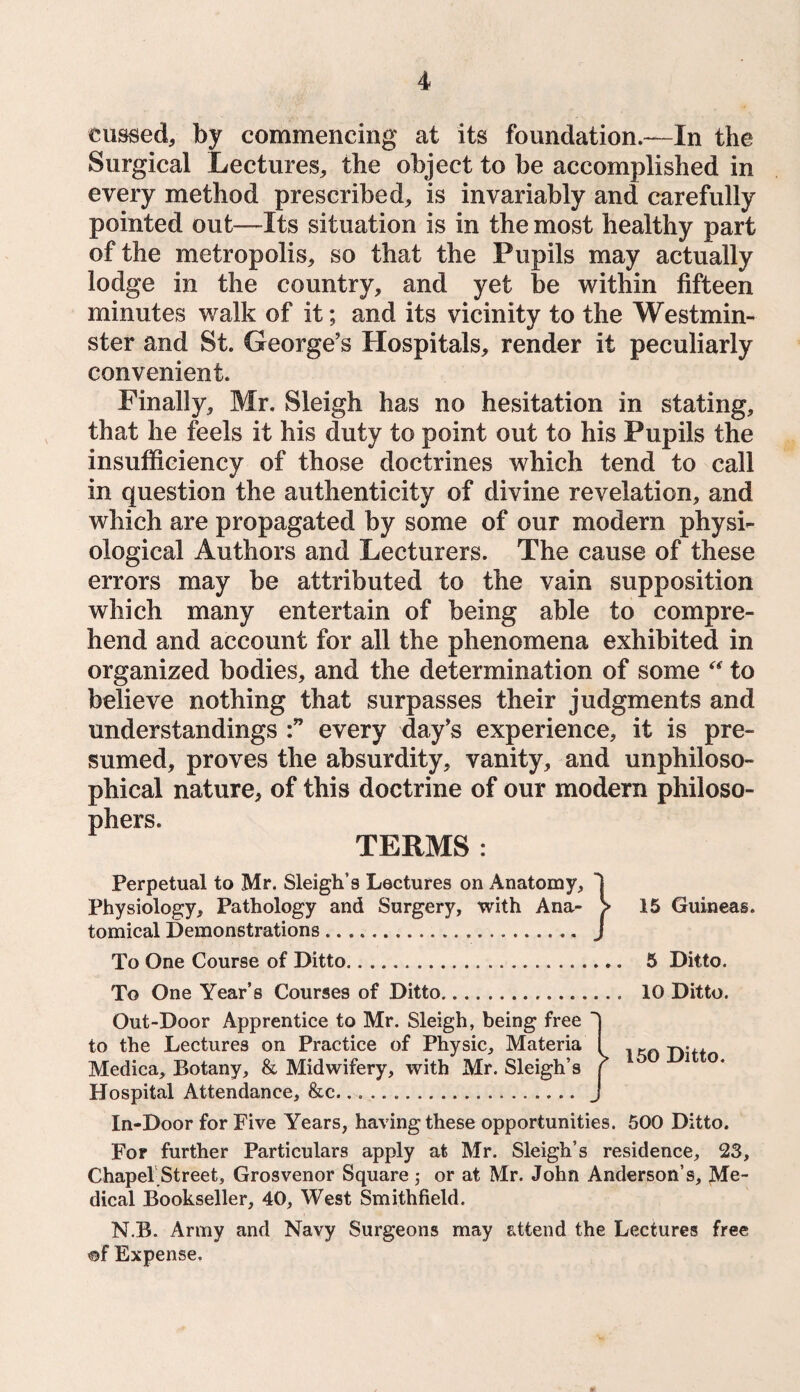 cussed, by commencing at its foundation.—In the Surgical Lectures, the object to be accomplished in every method prescribed, is invariably and carefully pointed out—Its situation is in the most healthy part of the metropolis, so that the Pupils may actually lodge in the country, and yet be within fifteen minutes walk of it; and its vicinity to the Westmin¬ ster and St. George’s Hospitals, render it peculiarly convenient. Finally, Mr. Sleigh has no hesitation in stating, that he feels it his duty to point out to his Pupils the insufficiency of those doctrines which tend to call in question the authenticity of divine revelation, and which are propagated by some of our modern physi¬ ological Authors and Lecturers. The cause of these errors may be attributed to the vain supposition which many entertain of being able to compre¬ hend and account for all the phenomena exhibited in organized bodies, and the determination of some “ to believe nothing that surpasses their judgments and understandings every day’s experience, it is pre¬ sumed, proves the absurdity, vanity, and unphiloso- phical nature, of this doctrine of our modern philoso¬ phers. TERMS : Perpetual to Mr. Sleigh’s Lectures on Anatomy, Physiology, Pathology and Surgery, with Ana- > 15 Guineas, tomical Demonstrations. J To One Course of Ditto. 5 Ditto. To One Year’s Courses of Ditto.. 10 Ditto. Out-Door Apprentice to Mr. Sleigh, being free  to the Lectures on Practice of Physic, Materia Medica, Botany, & Midwifery, with Mr. Sleigh’s Hospital Attendance, &c. In-Door for Five Years, having these opportunities. 500 Ditto. For further Particulars apply at Mr. Sleigh’s residence, 23, Chapel Street, Grosvenor Square ; or at Mr. John Anderson’s, Me¬ dical Bookseller, 40, West Smithfield. N.B. Army and Navy Surgeons may attend the Lectures free of Expense. 150 Ditto.