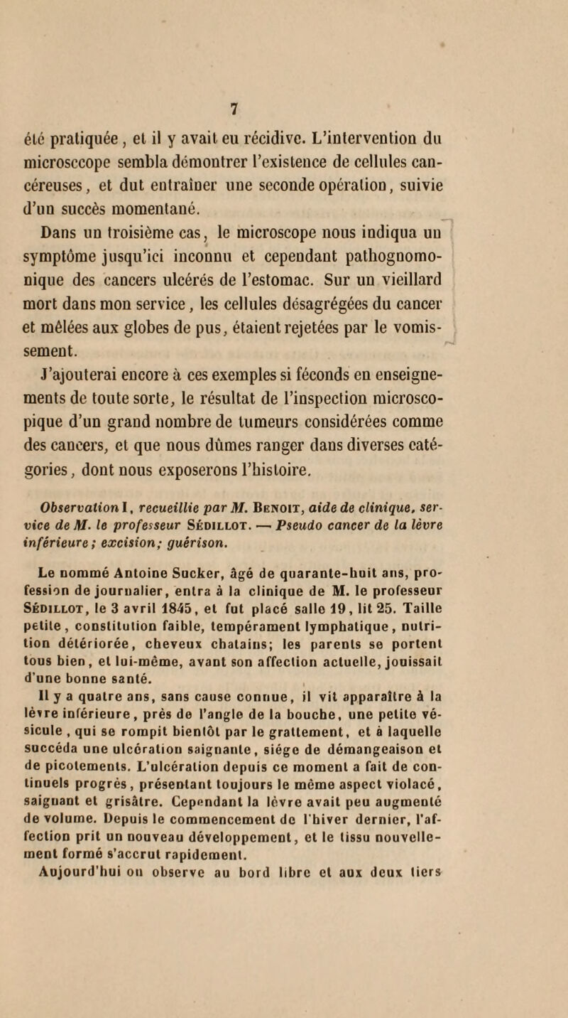 été pratiquée, et il y avait eu récidive. L’interventiou du microsccope sembla démontrer l’existence de cellules can¬ céreuses, et dut entraîner une seconde opération, suivie d’un succès momentané. Dans un troisième cas, le microscope nous indiqua uu symptôme jusqu’ici inconnu et cependant pathognomo¬ nique des cancers ulcérés de l’estomac. Sur un vieillard mort dans mon service, les cellules désagrégées du cancer et mêlées aux globes de pus, étaient rejetées par le vomis¬ sement. J’ajouterai encore à ces exemples si féconds en enseigne¬ ments de toute sorte, le résultat de l’inspection microsco¬ pique d’un grand nombre de tumeurs considérées comme des cancers, et que nous dûmes ranger dans diverses caté¬ gories, dont nous exposerons l’histoire. Observation I, recueillie par M. Benoit, aide de clinique, ser¬ vice de M- le professeur Sédillot. — Pseudo cancer de la lèvre inférieure; excision; guérison. Le nommé Antoine Sucker, âgé de quarante-bnit ans, pro¬ fession de journalier, entra à la clinique de M. le professeur Sédillot, le 3 avril 1845, et fut placé salle 19, lit 25. Taille petite, constitution faible, tempérament lymphatique, nutri¬ tion détériorée, cheveux châtains; les parents se portent tous bien, et lui-même, avant son affection actuelle, jouissait d'une bonne santé. 11 y a quatre ans, sans cause connue, il vit apparaître à la lèvre inférieure, près de l’angle de la bouche, une petite vé¬ sicule , qui se rompit bientôt par le grattement, et à laquelle succéda une ulcération saignante, siège de démangeaison et de picotements. L’ulcération depuis ce moment a fait de con¬ tinuels progrès, présentant toujours le même aspect violacé, saignant et grisâtre. Cependant la lèvre avait peu augmenté de volume. Depuis le commencement de l'hiver dernier, l’af¬ fection prit un nouveau développement, et le tissu nouvelle¬ ment formé s’accrut rapidement. Aujourd'hui on observe au bord libre et aux deux tiers