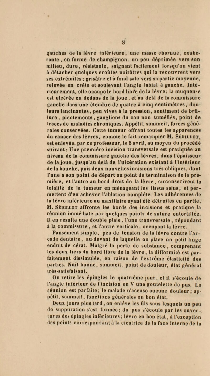 gauches de la lèvre inférieure, une masse charnue, exubé¬ rante, en forme de champignon, un peu déprimée vers son milieu, dure, résistante, saignant facilement lorsqu'on vient à détacher quelques croules noirâtres qui la recouvrent vers ses extrémités; grisâtre été fond sale vers sa partie moyenne, relevée en crête et soulevant l’angle labial à gauche. Inté¬ rieurement, elle occupe le bord libi*e de la lèvre; la muqueuse est ulcérée en dedans de la joue, et au delà de la commissure gauche dans une étendue de quatre à cinq centimètres, dou¬ leurs lancinantes, peu vives à la pression, sentiment de brû¬ lure , picotements, ganglions du cou non tuméfiés, point de traces de maladies chroniques. Appétit, sommeil, forces géné¬ rales conservées. Cette tumeur offrant toutes les apparences du cancer des lèvres, comme le fait remarquer M. Sédillot, est enlevée, par ce professeur, le 5 avril, au moyen du procédé suivant: Une première incision transversale est pratiquée au niveau de la commissure gauche des lèvres, dans l’épaisseur de la joue, jusqu’au delà de l'ulcération existant à l’intérieur de la bouche, puis deux nouvelles incisions très obliques, dont l'une a son point de départ au point de terminaison de la pre¬ mière, cl l’autre au bord droit de la lèvre, circonscrivent la totalité de la tumeur en ménageant les tissus sains, et per¬ mettent d’en achever l’ablatiou complète. Les adhérences de la lèvre inferieure au maxillaire ayant été détruites en partie, M. Sédillot affronte les bords des incisions et pratique la réunion immédiate par quelques points de suture entortillée. Il en résulte une double plaie, l’une transversale, répondant à la commissure, et l’autre verticale , occupant la lèvre. Pansement simple, peu de tension de la lèvre contre l'ar¬ cade dentaire, au devant de laquelle on place un petit linge enduit de cérat. Malgré la perte de substance, comprenant les deux tiers du bord libre de la lèvre, la difformité est par¬ faitement dissimulée, en raison de l’extrême élasticité des parties. Nuit bonne, sommeil, point de douleur, état géuéral très-satisfaisant. On retire les épingles le quatrième jour, et il s’écoule de l’angle inférieur de l’incision en V une goutelette de pus. La réunion est parfaite; le malade u’accuse aucune douleur; ap¬ pétit, sommeil, fonctions générales en bon état. Deux jours plus lard, on enlève les fils sous lesquels un peu do suppuration s’est formée; du pus s'écoule par les ouver¬ tures des épingles inférieures ; lèvre en bon état, à l’exception des points correspondant à la cicatrice de la face interne de la