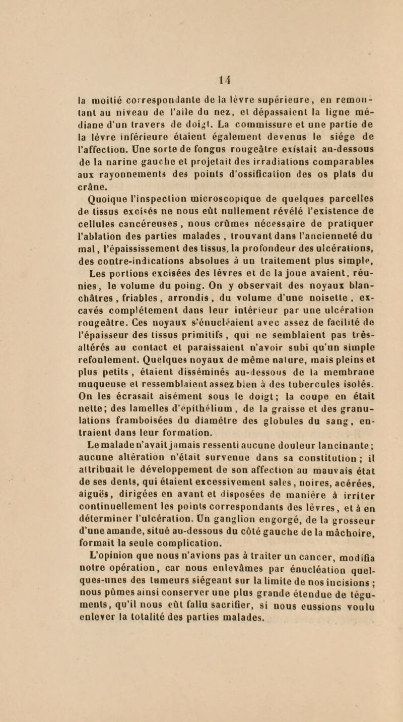 la moitié correspondante de la lèvre supérieure, en remon¬ tant au niveau de l’aile du nez, et dépassaient la ligne mé¬ diane d’un travers de doigt. La commissure et une partie de la lèvre inférieure étaient également devenus le siège de l’affection. Une sorte de fongus rougeâtre existait au-dessous de la narine gauche et projetait des irradiations comparables aux rayonnements des points d'ossification des os plats du crâne. Quoique l’inspection microscopique de quelques parcelles de tissus excisés ne nous eût nullement révélé l’existence de cellules cancéreuses, nous crûmes nécessaire de pratiquer l’ablation des parties malades , trouvant dans l’ancienneté du mal, l’épaississement des tissus, la profondeur des ulcérations, des contre-indications absolues à un traitement plus simple. Les portions excisées des lèvres et de la joue avaient, réu¬ nies, le volume du poing. On y observait des noyaux blan¬ châtres , friables , arrondis , du volume d’une noisette . ex¬ cavés complètement dans leur intérieur par une ulcération rougeâtre. Ces noyaux s’énucléaienl avec assez de facilité de l’épaisseur des tissus primitifs , qui ne semblaient pas très- altérés au contact et paraissaient n'avoir subi qu'un simple refoulement. Quelques noyaux de même nalure, mais pleins et plus petits , étaient disséminés au-dessous de la membrane muqueuse et ressemblaient assez bien à des tubercules isolés. On les écrasait aisément sous le doigt; la coupe en était nette; des lamelles d'epithélium , de la graisse et des granu¬ lations framboisées du diamètre des globules du sang, en¬ traient dans leur formation. Lemaladen’availjamais ressenti aucune douleur lancinante; aucune altération n'était survenue dans sa constitution ; il attribuait le développement de son affection au mauvais état de ses dents, qui étaient excessivement sales, noires, acérées, aiguës, dirigées en avant et disposées de manière à irriter continuellement les points correspondants des lèvres, et à en déterminer l'ulcération. Un ganglion engorgé, de la grosseur d’une amande, situé au-dessous du côté gauche de la mâchoire, formait la seule complication. L’opinion que nous n’avions pas à traiter un cancer, modifia notre opération, car nous enlevâmes par énucléation quel¬ ques-unes des tumeurs siégeant sur la limite de nos incisions ; nous pûmes ainsi conserver une plus grande étendue de tégu¬ ments, qu’il nous eût fallu sacrifier, si uous eussions voulu enlever la totalité des parties malades.