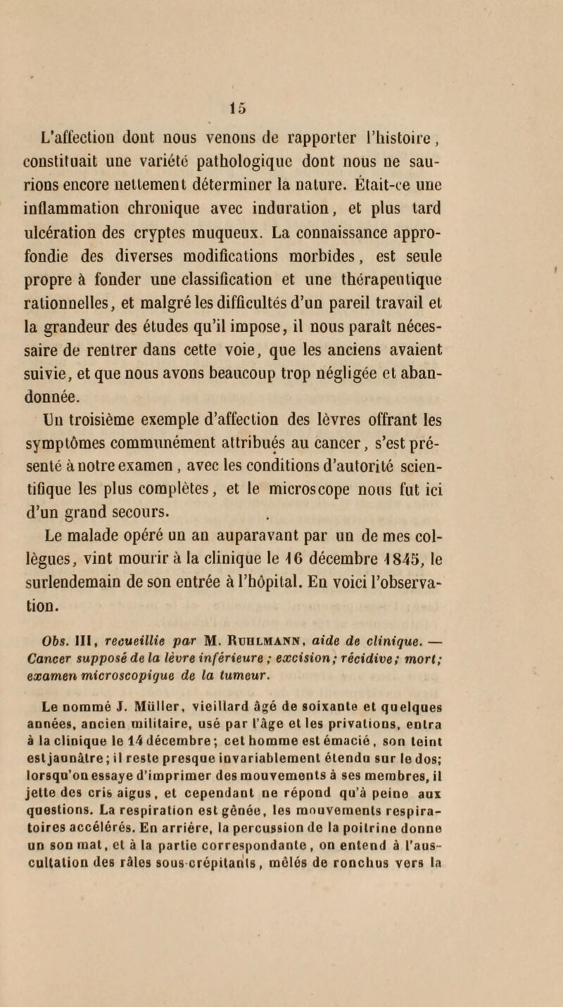 L’affection dont nous venons de rapporter l’histoire, constituait une variété pathologique dont nous ne sau¬ rions encore nettement déterminer la nature. Était-ce une inflammation chronique avec induration, et plus tard ulcération des cryptes muqueux. La connaissance appro¬ fondie des diverses modifications morbides, est seule propre à fonder une classification et une thérapeutique rationnelles, et malgré les difficultés d’un pareil travail et la grandeur des éludes qu’il impose, il nous paraît néces¬ saire de rentrer dans cette voie, que les anciens avaient suivie, et que nous avons beaucoup trop négligée et aban¬ donnée. Un troisième exemple d’affection des lèvres offrant les symptômes communément attribués au cancer, s’est pré¬ senté à notre examen , avec les conditions d’autorité scien¬ tifique les plus complètes, et le microscope nous fut ici d’un grand secours. Le malade opéré un an auparavant par un de mes col¬ lègues, vint mourir à la clinique le 10 décembre 1845, le surlendemain de son entrée à l’hôpital. En voici l’observa¬ tion. Obs. III, recueillie par M. Rühlmann, aide de clinique. — Cancer supposé de la lèvre inférieure ; excision; récidive; mort; examen microscopique de la tumeur. Le oommé J. Millier, vieillard âgé de soixante et quelques années, ancien militaire, usé par l’âge et les privations, entra à la clinique le 14 décembre; cet homme est émacié, son teint est jaunâtre; il reste presque invariablement étendu sur le dos; lorsqu’on essaye d’imprimer des mouvements à ses membres, il jette des cris aigus, et cependant ne répond qu’à peine aux questions. La respiration est gênée, les mouvements respira¬ toires accélérés. En arriére, la percussion de la poitrine donne un son mat, et à la partie correspondante , on entend à l’aus¬ cultation des râles sous crépitants, mêlés de ronchus vers In