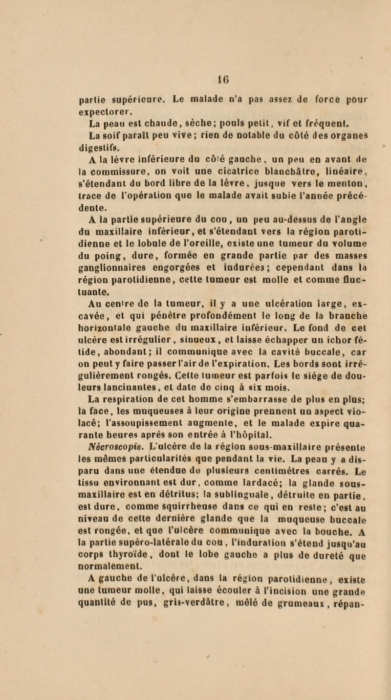 partie supérieure. Le malade n’a pas assez de force pour expectorer. La peau est chaude, sèche; pouls petit, vif et fréquent. La soif parait peu vive ; rien de notable du côté des organes digestifs. A la lèvre inférieure du cô'é gauche, un peu en avant de la commissure, on voit une cicatrice blanchâtre, linéaire, s'étendant du bord libre de la lèvre, jusque vers le menton, trace de l'opération que le malade avait subie l’année précé¬ dente. A la partie supérieure du cou , un peu au-dessus de l'angle du maxillaire inférieur, et s’étendant vers la région paroti¬ dienne et le lobule de l’oreille, existe une tumeur du volume du poing, dure, formée en grande partie par des masses ganglionnaires engorgées et indurées; cependant dans la région parotidienne, cette tumeur est molle et comme fluc¬ tuante. Au cenire de la tumeur, il y a une ulcération large, ex¬ cavée, et qui pénètre profondément le long de la branche horizontale gauche du maxillaire inférieur. Le fond de cet ulcère est irrégulier , sinueux, et laisse échapper un ichor fé¬ tide , abondant ; il communique avec la cavité buccale, car on peut y faire passer l’air de l’expiration. Les bords sont irré¬ gulièrement rongés. Cette tumeur est parfois le siège de dou¬ leurs lancinantes, et date de ciuq à six mois. La respiration de cet homme s’embarrasse de plus en plus; la face, les muqueuses à leur origine prennent un aspect vio¬ lacé; l’assoupissement augmente, et le malade expire qua¬ rante heures après son entrée à l’hôpital. Nécroscopie. L'ulcère de la région sous maxillaire présente les mêmes particularités que pendant la vie. La peau y a dis¬ paru dans une étendue de plusieurs centimètres carrés. Le tissu environnant est dur, comme lardacé; la glande sous- maxillaire est en détritus; la sublinguale, détruite en partie. est dure, comme squirrheuse dans ce qui en reste; c'est au niveau de cette dernière glande que la muqueuse buccale est rongée, et que l’ulcère communique avec la bouche. A la partie supéro-latéraledu cou, l'induration s’étend jusqu’au corps thyroïde, dont le lobe gauche a plus de dureté que normalement. A gauche de l’ulcère, dans la région parotidienne, existe une tumeur molle, qui laisse écouler à l'incision une grande quantité de pus, gris-verdâtre, mêlé de grumeaux, répan-