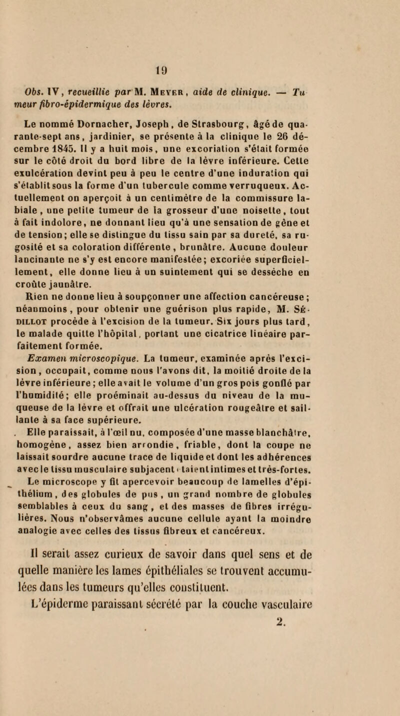 Obs. IV, recueillie par M. Meyer, aide de clinique. — Tu meur fibro-épidermique des lèvres. Le nommé Dornacher, Joseph , de Strasbourg, âgéde qua¬ rante-sept ans, jardinier, se présente à la clinique le 26 dé¬ cembre 1845. U y a huit mois, une excoriation s’était formée sur le côté droit du bord libre de la lèvre inférieure. Cette exulcération devint peu à peu le centre d’une ioduration qui s'établitsous la forme d'un tubercule comme verruqueux. Ac¬ tuellement on aperçoit à un centimèlro de la commissure la¬ biale , une petite tumeur de la grosseur d'une noisette, tout à fait indolore, ne donnant lieu qu'à une sensation de gène et de tension; elle se distingue du tissu sain par sa dureté, sa ru¬ gosité et sa coloration différente , brunâtre. Aucune douleur lancinaule ne s’y est encore manifestée; excoriée superficiel¬ lement, elle donne lieu à un suintement qui se dessèche en croûte jaunâtre. Rien ne donne lieu à soupçonner une affection cancéreuse ; néanmoins, pour obtenir une guérison plus rapide, M. SÉ- dillot procède à l’excision de la tumeur. Six jours plus lard, le malade quitte l’hôpital, portant une cicatrice linéaire par¬ faitement formée. Examen microscopique. La tumeur, examinée après l’exci¬ sion , occupait, comme nous l’avons dit, la moitié droite de la lèvre inférieure ; elle avait le volume d’un gros pois gonflé par l'humidité; elle proéminait au-dessus du niveau de la mu¬ queuse de la lèvre et offrait une ulcération rougeâtre et sail¬ lante à sa face supérieure. Elle paraissait, à l’œil nu, composée d'une masse blanchâtre, homogène, assez bien arrondie, friable, dont la coupe ne laissait sourdre aucune trace de liquide et dont les adhérences avec le tissu musculaire subjacent i taie ni intimes et t rés-fortes. Le microscope y fit apercevoir beaucoup de lamelles d’épi¬ thélium, des globules de pus, un grand nombre de globules semblables à ceux du sang , et des masses de fibres irrégu¬ lières. Nous n’observâmes aucune cellule ayant la moindre analogie avec celles des tissus fibreux et cancéreux. Il sérail assez curieux de savoir dans quel sens et de quelle manière les lames épithéliales se trouvent accumu¬ lées dans les tumeurs qu’elles constituent. L’épiderme paraissant sécrété par la couche vasculaire 2.