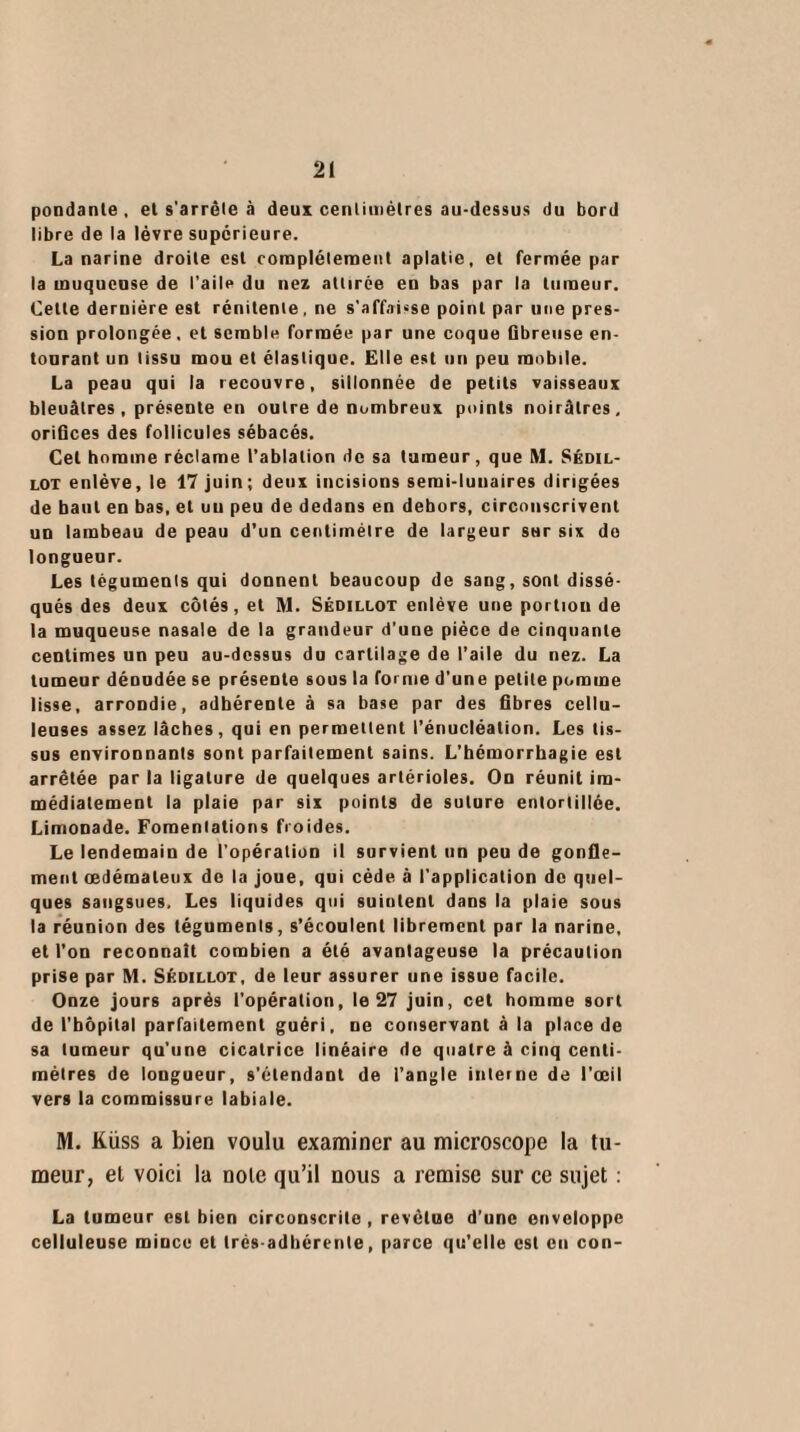 pondante , et s'arrête à deux centimètres au-dessus du bord libre de la lèvre supérieure. La narine droite est complètement aplatie, et fermée par la muqueuse de l’aile du nez attirée en bas par la tumeur. Celte dernière est rénilente, ne s'affaisse point par une pres¬ sion prolongée, et semble formée par une coque fibreuse en¬ tourant un tissu mou et élastique. Elle est un peu mobile. La peau qui la recouvre, sillonnée de petits vaisseaux bleuâtres, présente en outre de nombreux points noirâtres, orifices des follicules sébacés. Cet homme réclame l’ablation de sa tumeur, que M. Séoil- lot enlève, le 17 juin; deux incisions semi-lunaires dirigées de baul en bas, et un peu de dedans en dehors, circonscrivent un lambeau de peau d’un centimètre de largeur sur six do longueur. Les téguments qui donnent beaucoup de sang, sont dissé¬ qués des deux côtés, et M. Sédillot enlève une portion de la muqueuse nasale de la grandeur d’une pièce de cinquante centimes un peu au-dessus du cartilage de l’aile du nez. La tumeur dénudée se présente sous la forme d'une petite pomme lisse, arrondie, adhérente à sa base par des fibres cellu¬ leuses assez lâches, qui en permettent l’énucléation. Les tis¬ sus environnants sont parfaitement sains. L’hémorrhagie est arrêtée par la ligature de quelques artérioles. On réunit im¬ médiatement la plaie par six points de suture entortillée. Limonade. Fomentations froides. Le lendemain de l'opération il survient un peu de gonfle¬ ment œdémateux do la joue, qui cède à l'application de quel¬ ques sangsues. Les liquides qui suintent dans la plaie sous la réunion des téguments, s’écoulent librement par la narine, et l’on reconnaît combien a été avantageuse la précaution prise par M. Shoillot, de leur assurer une issue facile. Onze jours après l’opération, le 27 juin, cet homme sort de l’hôpital parfaitement guéri, ne conservant à la place de sa tumeur qu'une cicatrice linéaire de quatre à cinq centi¬ mètres de longueur, s’étendant de l’angle interne de l’œil vers la commissure labiale. M. Küss a bien voulu examiner au microscope la tu¬ meur, et voici la noie qu’il nous a remise sur ce sujet : La tumeur est bien circonscrite, revêtue d’une enveloppe celluleuse mince et très adhérente, parce qu’elle est eu con-