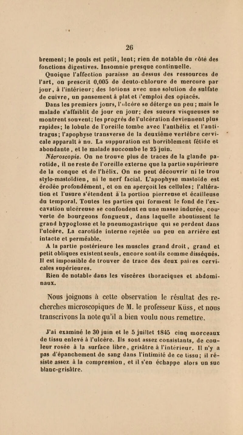 breraent; le pouls est petit, lent; rien de notable du côté des fonctions digestives. Insomnie presque continuelle. Quoique l’affection paraisse au dessus des ressources de l’art, on prescrit 0,005 de deulo-chlorure de mercure par jour, à l’intérieur; des loiions avec une solution de sulfate de cuivre, un pansement à plat et l’emploi des opiacés. Dans les premiers jours, l’ulcère se déterge un peu ; mais le malade s’affaiblit de jour en jour; des sueurs visqueuses se montrent souvent; les progrès de l’ulcération deviennent plus rapides; le lobule de l'oreille tombe avec l’anlhélix et l’anti- tragus; l’apopbyse transverse de la deuxième vertèbre cervi¬ cale apparaît à nu. La suppuration est horriblement fétide et abondante , et le malade succombe le 25 juin. Nécroscopie. On ne trouve plus de traces de la glande pa¬ rotide, il ne reste de l'oreille externe que la partie supérieure de la conque et de l'hélix. On ne peut découvrir ni le trou stylo-mastoïdien, ni le nerf facial. L'apophyse masloïde est érodée profondément, et on en aperçoit les cellules; l’altéra¬ tion et l'usure s’étendent à la portion pierreuse et écailleuse du temporal. Toutes les parties qui forment le fond de l’ex¬ cavation ulcéreuse se confondent en une masse indurée, cou¬ verte de bourgeons fongueux, dans laquelle aboutissent le grand hypoglosse et le pneumogastrique qui se perdent dans l’ulcère. La carotide interne rejetée un peu en arriére est intacte et perméable. A la partie postérieure les muscles grand droit, grand et petit obliques existent seuls, encore sont-ils comme disséqués. Il est impossible de trouver de trace des deux paires cervi¬ cales supérieures. Rien de notable dans les viscères thoraciques et abdomi¬ naux. Nous joignons à cette observation le résultat des re¬ cherches microscopiques de M. le professeur Iviiss, et nous transcrivons la note qu’il a bien voulu nous remettre. J’ai examiné le 30 juin et le 5 juillet 1845 cinq morceaux de tissu enlevé à l’ulcère. Ils sont assez consistants, de cou¬ leur rosée à la surface libre, grisâtre à l’intérieur. Il n’y a pas d’épanchement de sang dans l'intirailé de ce tissu; il ré¬ siste assez à la compression, et il s’en échappe alors un suc blanc-grisâtre.