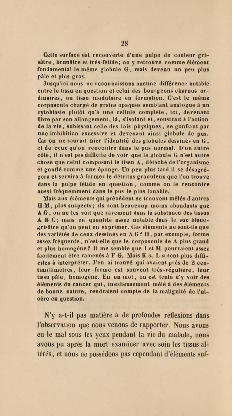 Cette surface est recouverte d’une pulpe de couleur gri¬ sâtre, brunâtre et trés-fétide; on y retrouve comme élément fondamental le même globule G, mais devenu un peu plus pâle et plus gros. Jusqu’ici nous ne reconnaissons aucune différence notable entre le tissu en question et celui des bourgeons charnus or¬ dinaires, ou tissu inodulaire en formation. C’est le même corpuscule chargé de grains opaques semblant analogue à un cytoblasle plutôt qu’à une cellule complète, ici, devenant fibre par son allongement, là, s'isolant et, soustrait à l’action de la vie, subissant celle des lois physiques , se gonflant par une imbibition excessive et devenant ainsi globule de pus. Caron ne saurait nier l’identité des globules dessinés en G, et de ceux qu’on rencontre dans le pus normal. D'un autre côté, il n’est pas difficile de voir que le globule G n’est autre chose que celui composant le tissu A, détache de l’organisme et gonflé comme une éponge. Un peu plus tard il se désagré¬ gera et servira à former le détritus granuleux que l’on trouve dans la pulpe fétide en question, comme on le rencontre aussi fréquemment dans le pus le plus louable. Mais aux éléments qui précédent se trouvent mêlés d'autres H M, plus suspects; ils sont beaucoup moins aboudants que A G, on ne les voit que rarement dans la substance des tissus ABC; mais en quantité assez notable dans le suc blanc- grisâtre qu’on peut en exprimer. Ces éléments ne sont-ils que des variétés de ceux dessinés en AG? H, par exemple, forme assez fréquente, n’est-elle que le corpuscule de A plus grand et plus homogène? Il me semble que 1 et M pourraient assez facilement être ramenés à F G. Mais K a, L a sont plus diffi¬ ciles à interpréter. J'en ai trouvé qui avaient près de 2 cen- timillimètres, leur forme est souvent trés-réguliére, leur tissu pâle, homogène. En un mol, on est tenté d'y voir des éléments du cancer qui, insidieusement mêlé à des éléments de bonne nature, rendraient compte de la malignité de l’ul- cére en question. N’y a-t-il pas matière à de profondes réflexions dans l’observation que nous venons de rapporter. Nous avons eu le mal sous les yeux pendant la vie du malade, nous avons pu après la mort examiner avec soin les tissus al¬ térés, et nous ne possédons pas cependant d’éléments suf-