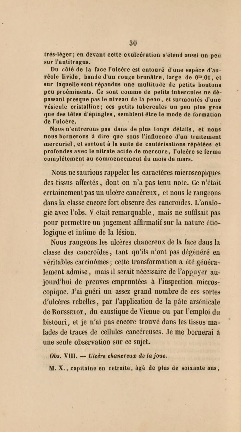 très-léger; en devant cette exulcération s'étend aussi un peu sur l’antitragus. Du côté de la face l’ulcère est entouré d’une espèce d’au¬ réole livide, bande d'un rouge brunâtre, large de 0m,0I, et sur laquelle sont répandus une multitude de petits boutons peu proéminents. Ce sont comme de petits tubercules ne dé¬ passant presque pas le niveau de la peau, et surmontés d’une vésicule cristalline; ces petits tubercules un peu plus gros que des tètes d'épingles, semblent être le mode de formation de l’ulcère. Nous n’entrerons pas dans déplus longs détails, et nous nous bornerons à dire que sous t'influence d’un traitement mercuriel, et surtout à la suite de cautérisations répétées et profondes avec le nitrate acide de mercure, l’ulcère se ferma complètement au commencement du mois de mars. Nous ne saurions rappeler les caractères microscopiques des tissus affectés, dont on n’a pas tenu note. Ce n’était certainement pas un ulcère cancéreux, et nous le rangeons dans la classe encore fort obscure des cancroïdes. L’analo¬ gie avec l’obs. Y était remarquable, mais ne suffisait pas pour permettre un jugement affirmatif sur la nature étio¬ logique et intime de la lésion. Nous rangeons les ulcères chancreux de la face dans la classe des caucroïdes, tant qu’ils n’ont pas dégénéré en véritables carcinomes; cette transformation a été généra¬ lement admise, mais il serait nécessaire de l’appuyer au¬ jourd’hui de preuves empruntées à l’inspection micros¬ copique. J’ai guéri un assez grand nombre de ces sortes d’ulcères rebelles, par l’application de la pâte arsénicale deRoussELOT, du caustique de Vienne ou par l’emploi du bistouri, et je n’ai pas encore trouvé dans les tissus ma¬ lades de traces de cellules cancéreuses. Je me bornerai à une seule observation sur ce sujet. Obs. VIII. — Ulcère chancreux de la joue. M. X., capitaine en retraite, âgé de plus de soixante ans,