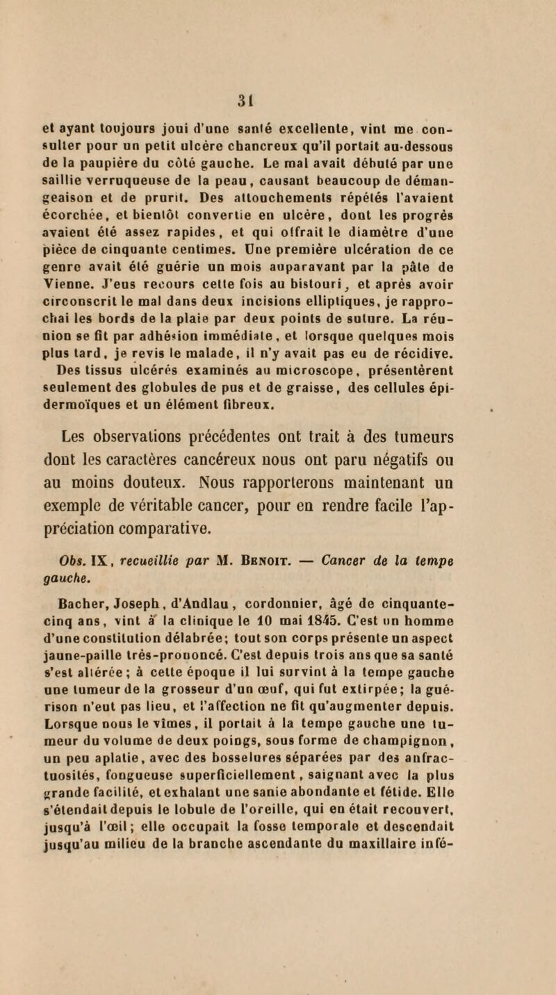 et ayant toujours joui d’une santé excellente, vint me con¬ sulter pour un petit ulcère chancreux qu’il portait au-dessous de la paupière du côté gauche. Le mal avait débuté par une saillie verruqueuse de la peau, causant beaucoup de déman¬ geaison et de prurit. Des attouchements répétés l'avaient écorchée, et bientôt convertie en ulcère, dont les progrès avaient été assez rapides, et qui offrait le diamètre d’une pièce de cinquante centimes. Une première ulcération de ce genre avait été guérie un mois auparavant par la pâle de Vienne. J’eus recours cette fois au bistouri, et après avoir circonscrit le mal dans deux incisions elliptiques, je rappro¬ chai les bords de la plaie par deux points de suture. La réu¬ nion se lit par adhésion immédiate, et lorsque quelques mois plus tard, je revis le malade, il n’y avait pas eu de récidive. Des tissus ulcérés examinés au microscope, présentèrent seulement des globules de pus et de graisse, des cellules épi- dermoïques et un élément fibreux. Les observations précédentes ont trait à des tumeurs dont les caractères cancéreux nous ont paru négatifs ou au moins douteux. Nous rapporterons maintenant un exemple de véritable cancer, pour en rendre facile l’ap¬ préciation comparative. Obs. IX, recueillie par M. Benoit. — Cancer de la tempe gauche. Bâcher, Joseph, d’Andlau , cordonnier, âgé de cinquante- cinq ans, vint à' la clinique le 10 mai 1845. C’est un homme d’uneconstilution délabrée; toutson corps présente un aspect jaune-paille trés-prouoncé. C’est depuis trois ans que sa santé s’est aliérce ; à celte époque il lui survint à la tempe gauche une tumeur de la grosseur d’un œuf, qui fut extirpée; la gué¬ rison n’eut pas lieu, et l’affection ne lit qu’augmenter depuis. Lorsque nous le vîmes, il portait à la tempe gauche une tu¬ meur du volume de deux poiogs, sous forme de champignon, un peu aplatie, avec des bosselures séparées par des anfrac¬ tuosités, fongueuse superficiellement, saignant avec la plus grande facilité, et exhalant une sanie abondante et fétide. Elle s’étendait depuis le lobule de l’oreille, qui en était recouvert, jusqu’à l’œil ; elle occupait la fosse temporale et descendait jusqu’au milieu de la branche ascendante du maxillaire infé-