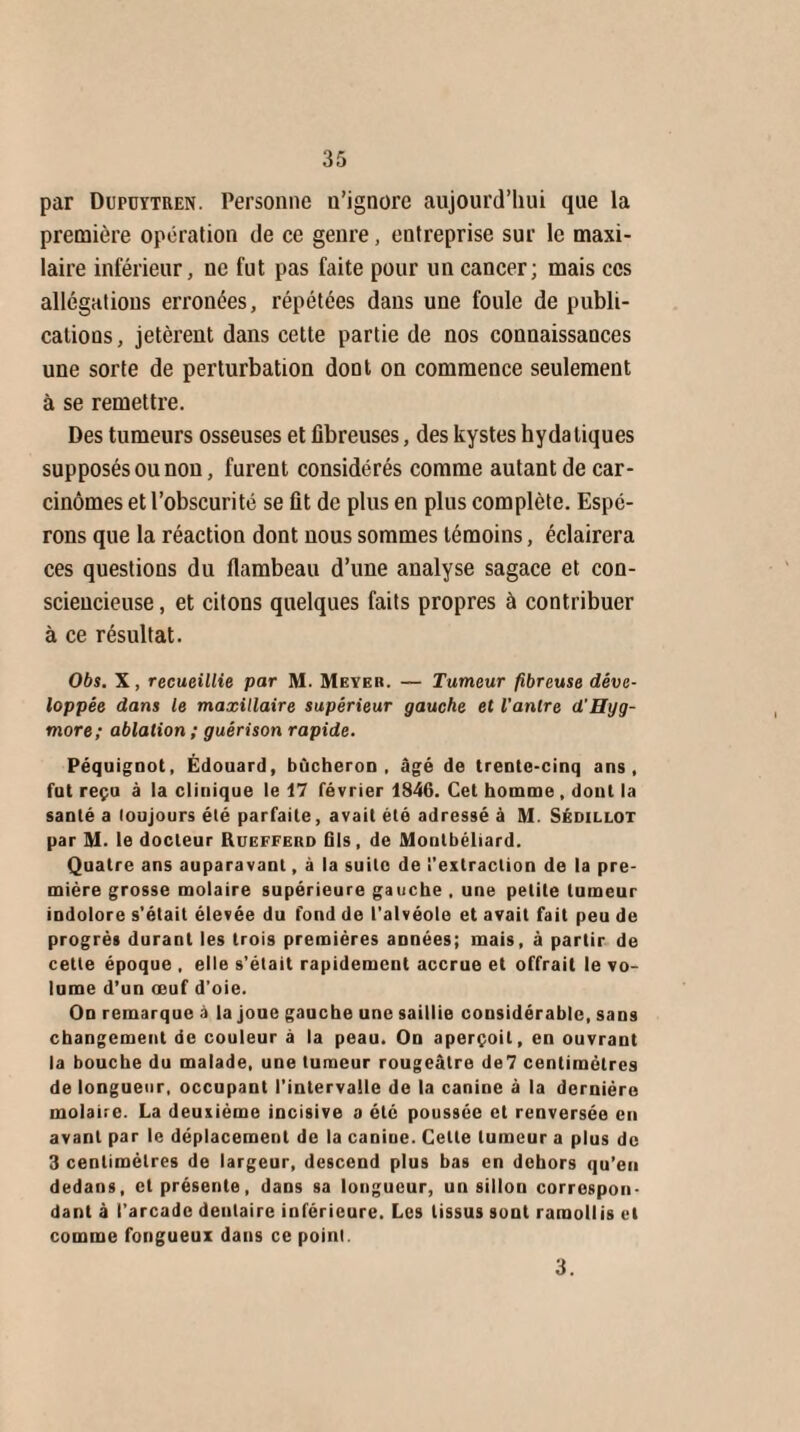 par Dupuytren. Personne n’ignore aujourd’hui que la première opération de ce genre, entreprise sur le maxi- laire inférieur, ne fut pas faite pour un cancer; mais ces allégations erronées, répétées dans une foule de publi¬ cations , jetèrent dans cette partie de nos connaissances une sorte de perturbation dont on commence seulement à se remettre. Des tumeurs osseuses et fibreuses, des kystes hydatiques supposés ou non, furent considérés comme autant de car¬ cinomes et l’obscurité se fit de plus en plus complète. Espé¬ rons que la réaction dont nous sommes témoins, éclairera ces questions du flambeau d’une analyse sagace et con¬ sciencieuse , et citons quelques faits propres à contribuer à ce résultat. Obs. X, recueillie par M. Meyer. — Tumeur fibreuse déve¬ loppée dans le maxillaire supérieur gauche et l'antre d'Hyg- more; ablation ; guérison rapide. Péquignot, Édouard, bûcheron, âgé de trente-cinq ans, fut reçu à la clinique le 17 février 1846. Cet homme , dont la santé a toujours élé parfaite, avait été adressé à M. Sédillot par M. le docteur Ruefferd fils, de Montbéliard. Quatre ans auparavant, à la suite de l'extraction de la pre¬ mière grosse molaire supérieure gauche , une petite tumeur indolore s’était élevée du fond de l’alvéole et avait fait peu de progrès durant les trois premières années; mais, à partir de cette époque , elle s’était rapidement accrue et offrait le vo¬ lume d’un œuf d’oie. On remarque à la joue gauche une saillie cousidérable, sans changement de couleur à la peau. On aperçoit, en ouvrant la bouche du malade, une tumeur rougeâtre de7 centimètres de longueur, occupant l’intervalle de la canine à la dernière molaire. La deuxième incisive a été poussée et renversée en avant par le déplacement de la canine. Celte tumeur a plus de 3 centimètres de largeur, descend plus bas en dehors qu’eu dedans, et présente, dans sa longueur, un sillon correspon¬ dant à l’arcade dentaire inférieure. Les tissus sont ramollis et comme fongueux dans ce point. 3,