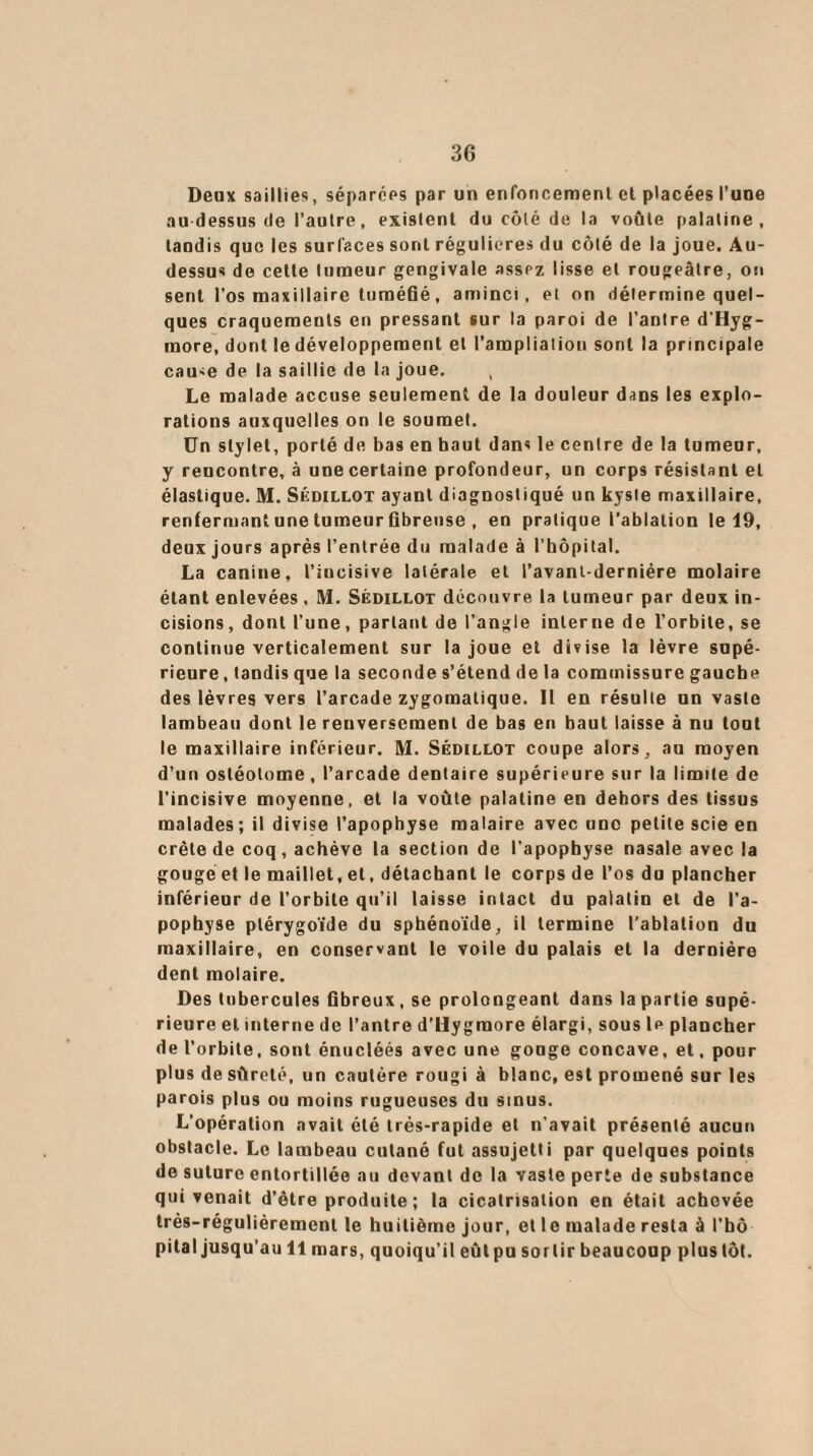 Deux saillies, séparées par un enfoncement et placées l’une au dessus de l’autre, existent du côté de la voûte palatine, taudis que les surfaces sont régulières du côté de la joue. Au- dessus de cette tumeur gengivale assez lisse et rougeâtre, on sent l’os maxillaire tuméfié, aminci, et on détermine quel¬ ques craquements en pressant sur la paroi de l’antre d'Hyg- more, dont le développement et l’ampliation sont la principale cause de la saillie de la joue. , Le malade accuse seulement de la douleur dans les explo¬ rations auxquelles on le soumet. Un stylet, porté de bas en haut dans le centre de la tumeur, y rencontre, à une certaine profondeur, un corps résistant et élastique. M. Sédillot ayant diagnostiqué un kyste maxillaire, renfermant une tumeur fibreuse , en pratique l’ablation le 19, deux jours après l’entrée du malade à l’hôpital. La canine, l’incisive latérale et l'avant-dernière molaire étant enlevées, M. Sédillot découvre la tumeur par deux in¬ cisions, dont l’une, partant de l’angle interne de l’orbite, se continue verticalement sur la joue et divise la lèvre supé¬ rieure, tandis que la seconde s’étend de la commissure gauche des lèvres vers l’arcade zygomatique. Il en résulte un vaste lambeau dont le renversement de bas en haut laisse à nu tout le maxillaire inférieur. M. Sédillot coupe alors, au moyen d’un ostéotome, l’arcade dentaire supérieure sur la limite de l’incisive moyenne, et la voûte palatine en dehors des tissus malades; il divise l’apophyse malaire avec une petite scie en crête de coq, achève la section de l’apophyse nasale avec la gouge et le maillet, et, détachant le corps de l’os du plancher inférieur de l’orbite qu’il laisse intact du palatin et de l’a¬ pophyse ptérygoïde du sphénoïde, il termine l’ablation du maxillaire, en conservant le voile du palais et la dernière dent molaire. Des tubercules fibreux, se prolongeant dans la partie supé¬ rieure et interne de l’antre d Hy graore élargi, sous 1p plancher de l’orbite, sont énucléés avec une gouge concave, et. pour plus de sûreté, un cautère rougi à blanc, est promené sur les parois plus ou moins rugueuses du sinus. L’opération avait été très-rapide et n’avait présenté aucun obstacle. Le lambeau cutané fut assujetti par quelques points de suture entortillée au devant de la vaste perte de substance qui venait d’être produite; la cicatrisation en était achevée très-régulièrement le huitième jour, et 1 e malade resta à l’hô pital jusqu’au 11 mars, quoiqu’il eûtpu sortir beaucoup plus tôt.