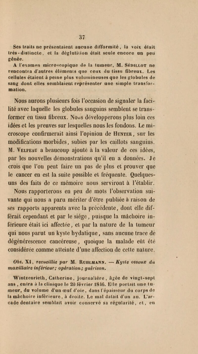 Ses Irails ne présentaient aucune difformité , la voix élait très - distincte, et la déglutition était seule encore un peu gênée. A l'examen microscopique de la tumeur, M. Sédillot ne rencontra d'autres éléments que ceux du tissu fibreux. Les cellules étaient à peine plus volumineuses que les globules de sang dont elles semblaient représenter une simple transfor¬ mation. Nous aurons plusieurs fois l’occasion de signaler la faci¬ lité avec laquelle les globules sanguins semblent se trans¬ former en tissu fibreux. Nous développerons plus loin ces idées et les preuves sur lesquelles nous les fondons. Le mi¬ croscope confirmerait ainsi l’opinion de Hunier, sur les modifications morbides, subies par les caillots sanguins. M. Velpeau a beaucoup ajouté à la valeur de ces idées, par les nouvelles démonstrations qu’il en a données. Je crois que l’on peut faire un pas de plus et prouver que le cancer en est la suite possible et fréquente. Quelques- uns des faits de ce mémoire nous serviront à l’établir. Nous rapporterons en peu de mots l’observation sui¬ vante qui nous a paru mériter d’être publiée à raison de ses rapports apparents avec la précédente, dont elle dif¬ férait cependant et par le siège, puisque la mâchoire in¬ férieure était ici affectée, et par la nature de la tumeur qui nous parut un kyste hydatique, sans aucune trace de dégénérescence cancéreuse, quoique la malade eût été considérée comme atteinte d’une affection de cette nature. Obs. XI, recueillie par M. Ruulmann. —Kyste osseux du maxillaire inférieur; opération; guérison. Winlzenrielh, Catherine, journalière, âgée de vingt-sepl ans , entra à la clinique le 20 février I8i6. Ole portait une tu¬ meur, du volume d’un œuf d’oie, dans l'épaisseur du corps de la mâchoire inférieure, à droite. Le mal datait d’un an. L’ar¬ cade dentaire semblait avoir conservé sa régularité, et, en