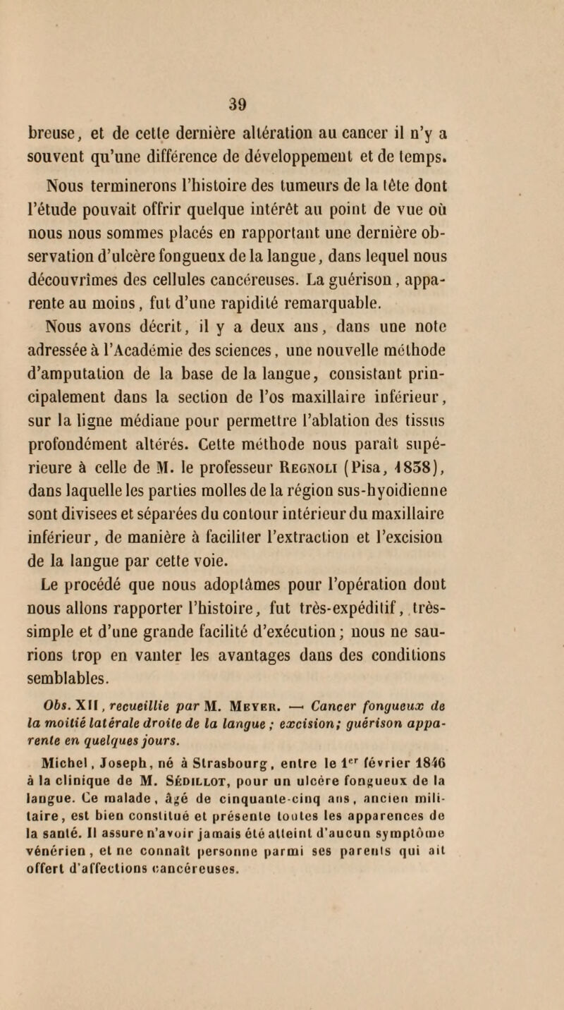 breuse, et de cette dernière altération au cancer il n’y a souvent qu’une différence de développement et de temps. Nous terminerons l’histoire des tumeurs de la tête dont l’étude pouvait offrir quelque intérêt au point de vue où nous nous sommes placés en rapportant une dernière ob¬ servation d’ulcère fongueux de la langue, dans lequel nous découvrîmes des cellules cancéreuses. La guérison, appa¬ rente au moins, fut d’une rapidité remarquable. Nous avons décrit, il y a deux ans, dans une note adressée à l’Académie des sciences, une nouvelle méthode d’amputation de la base de la langue, consistant prin¬ cipalement dans la section de l’os maxillaire inférieur, sur la ligne médiane pour permettre l’ablation des tissus profondément altérés. Cette méthode nous paraît supé¬ rieure à celle de M. le professeur Regnoli (Pisa, 1858), dans laquelle les parties molles de la région sus-hyoidienne sont divisées et séparées du contour intérieur du maxillaire inférieur, de manière à faciliter l’extraction et l’excision de la langue par cette voie. Le procédé que nous adoptâmes pour l’opération dont nous allons rapporter l’histoire, fut très-expéditif, très- simple et d’une grande facilité d’exécution; nous ne sau¬ rions trop en vanter les avantages dans des conditions semblables. Obs. XII, recueillie par M. Meyer. — Cancer fongueux de la moitié latérale droite de la langue ; excision; guérison appa¬ rente en quelques jours. Michel, Joseph, né à Strasbourg, entre le 1er février 1846 à la clinique de M. Sédillot, pour un ulcère fongueux de la langue. Ce malade, âgé de cinquante cinq ans, ancien mili¬ taire, est bien constitué et présente toutes les apparences do la saDlé. Il assure n’avoir jamais été atteint d'aucun symptôme vénérien, et ne connaît personne parmi ses parents qui ait offert d'affections cancéreuses.