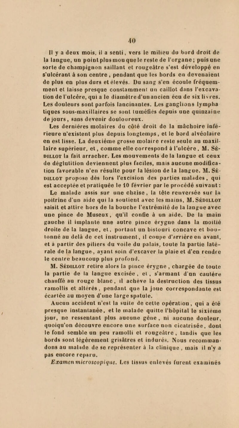 Il y a deux mois, il a seoli, vers le milieu du bord droit de la langue, u□ point plus mou que le reste de l’organe ; puis une sorte de champignon saillant et rougeâtre s’est développé en s’ulcérant à son centre , pendant que les bords en devenaient de plus en plus durs et élevés. Du sang s’en écoule fréquem¬ ment et laisse presque constamment un caillot dans l’excava¬ tion de l'ulcère, qui a le diamèlred’unancien écu de six li\ res. Les douleurs sont parfois lancinantes. Les ganglions lympha tiques sous-maxillaires se sont tuméfiés depuis une quinzaine de jours, sans devenir douloureux. Les dernières molaires du côté droit de la mâchoire infé¬ rieure n’existent plus depuis longtemps, et le bord alvéolaire en est lisse. La deuxième grosse molaire reste seule au maxil¬ laire supérieur, et, comme elle correspond à l’ulcère. M. SÉ- oillot la fait arracher. Les mouvements de la langue et ceux de déglutition deviennent plus faciles, mais aucune modifica¬ tion favorable n’en résulte pour la lésion de la langue. M. SÉ- dillot propose dès lors l’excision des parties malades , qui est acceptée et pratiquée le 10 février par le procédé suivant : Le malade assis sur une chaise, la tète renversée sur la poitrine d’un aide qui la soutient avec les mains, M.Sédillot saisit et attire hors de la bouche l’extrémité de la langue avec une pince de Museux, qu’il confie à un aide. De la main gauche il implante une autre pince érygue dans la moitié droite de la langue, et, portant un bistouri concave et bou¬ lonné au delà de cet instrument, il coupe d’arrière en avant, et à partir des piliers du voile du palais, toute la partie laté¬ rale de la langue, ayant soin d’excaver la plaie et d’en rendre le centre beaucoup plus profond. M. Sédillot retire alors la pince érygne , chargée de toute la partie de la langue excisée , et , s'armant d’un cautère chauffé au rouge blanc, il achève la destruction des tissus ramollis et altérés , pendant que la joue correspondante est écartée au moyen d’une large spatule. Aucun accident n’est la suite de celte opération, qui a été presque instantanée, et le malade quitte l’bôpital le sixième jour, no ressentant plus aucune gène , ni aucune douleur, quoiqu’on découvre encore une surface non cicatrisée, dont le fond semble un peu ramolli et rougeâtre , tandis que les bords sont légèrement grisâtres et indurés. Nous recomman¬ dons au malade de se représenter à la clinique , mais il n’y a pas encore reparu. Examen microscopique. Les tissus enlevés furent examinés