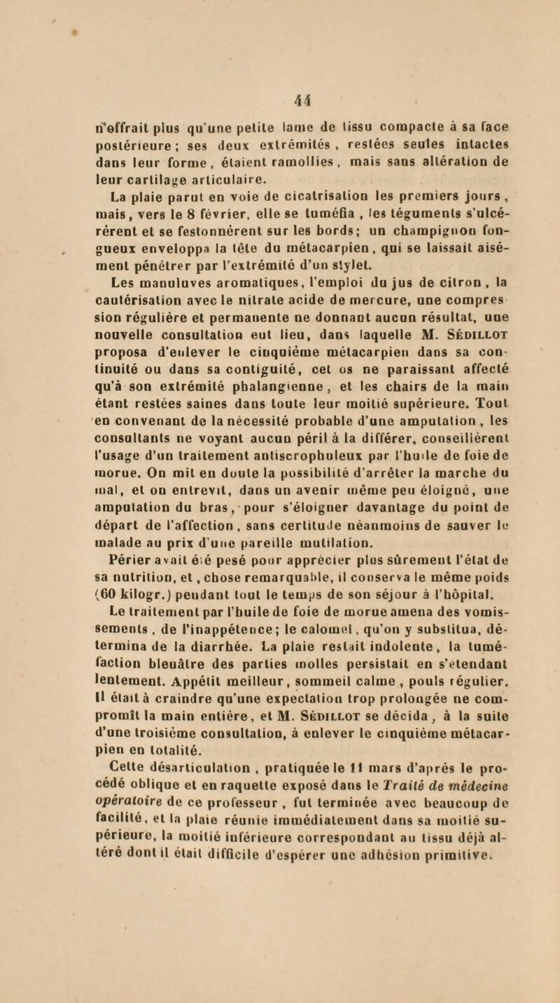 (l'offrait plus qu’une petite laoie de tissu compacte à sa face postérieure ; ses deux extrémités , restées seules intactes dans leur forme, étaient ramollies, mais sans altération de leur cartilage articulaire. La plaie parut en voie de cicatrisation les premiers jours, mais, vers le 8 février, elle se tuméfia , les téguments s’ulcé¬ rèrent et se festonnèrent sur les bords; un champignon fon¬ gueux enveloppa la tête du métacarpien, qui se laissait aisé¬ ment pénétrer par l’extrémité d’un stylet. Les manuluves aromatiques, l’emploi du jus de citron , la cautérisation avec le nitrate acide de mercure, une compres sion régulière et permanente ne donnant aucun résultat, une nouvelle consultation eut lieu, dans laquelle M. Sédillot proposa d’enlever le cinquième métacarpien dans sa con¬ tinuité ou dans sa contiguité, cet os ne paraissant affecté qu’à son extrémité pbalangienne , et les chairs de la main étant restées saines dans toute leur moitié supérieure. Tout en convenant de la nécessité probable d’une amputation , les consultants ne voyant aucun péril à la différer, conseillèrent l’usage d’un traitement anliscrophuleux par l’huile de foie de morue. On mit en doute la possibilité d’arrêter la marche du mal, et on entrevit, dans un avenir même peu éloigné, une amputation du bras, pour s’éloigner davantage du point de départ de l’affection, sans certitude néanmoins de sauver le malade au prix d’une pareille mutilation. Périer avait é;é pesé pour apprécier plus sûrement l’état de sa nutrition, et, chose remarquable, il conserva le même poids (60 kilogr.) pendant tout le temps de son séjour à l'hôpital. Le traitement par l’buile de foie de morue amena des vomis¬ sements . de l’inappétence; le calomel. qu'on y substitua, dé¬ termina de la diarrhée. La plaie restait indolente, la tumé¬ faction bleuâtre des parties molles persistait en s’étendant lentement. Appétit meilleur, sommeil calme, pouls régulier. U était à craindre qu'une expectation trop prolongée ne com¬ promît la main entière, et M. Sédillot se décida, à la suite d’une troisième consultation, à enlever le cinquième métacar¬ pien en totalité. Cette désarticulation, pratiquée le fl mars d’après le pro¬ cédé oblique et en raquette exposé dans le Traité de médecine opératoire de ce professeur, fut terminée avec beaucoup de facilité, et la plaie réunie immédiatement dans sa moitié su¬ périeure, la moitié inférieure correspondant au tissu déjà al¬ téré dont il était difficile d’espérer une adhésion primitive.