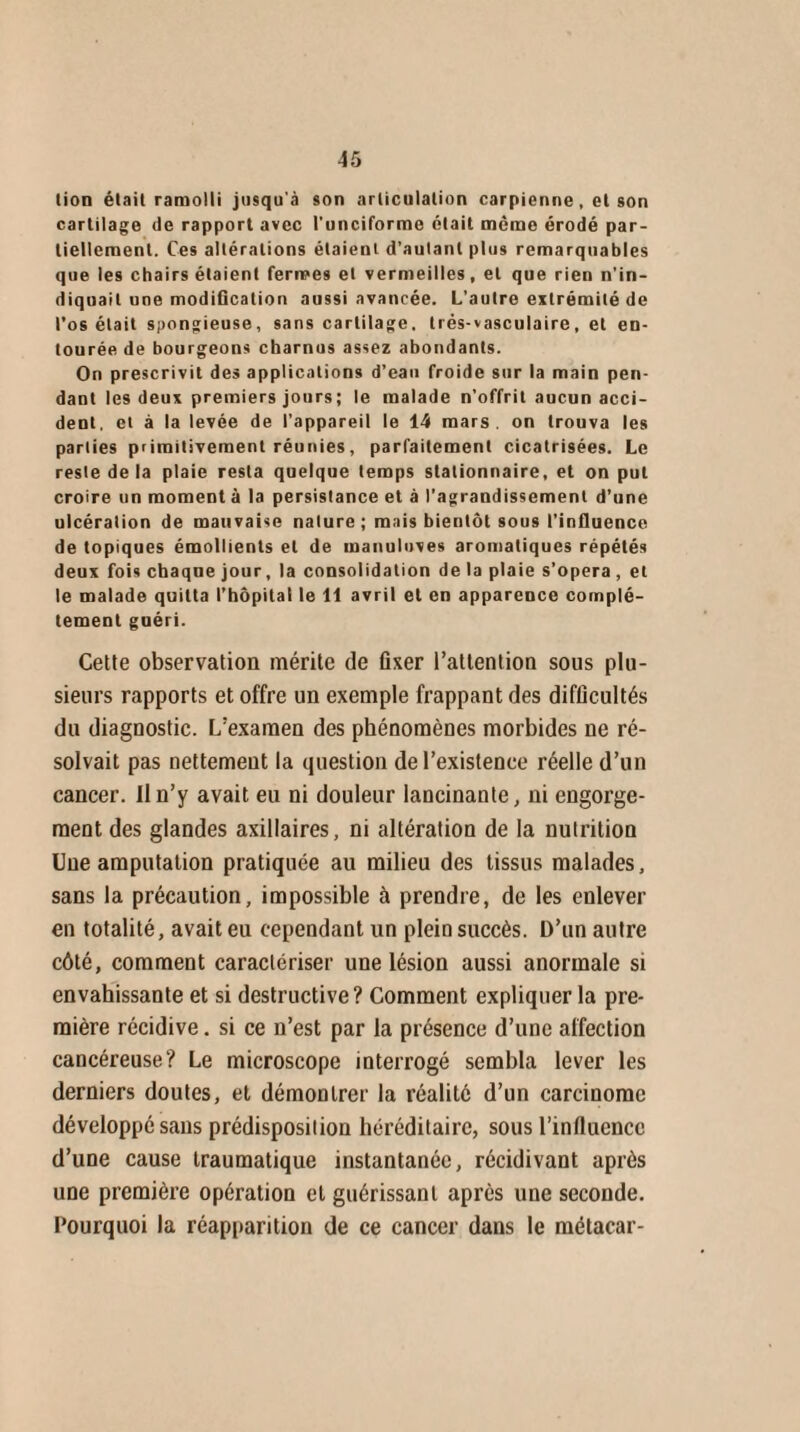 lion était ramolli jusqu'à son articulation carpienne , et son cartilage de rapport avec Cunéiforme était meme érodé par¬ tiellement. Ces altérations étaient d’autant plus remarquables que les chairs étaient fermes et vermeilles, et que rien n’in¬ diquait une modification aussi avancée. L’autre extrémité de l’os était spongieuse, sans cartilage, trés-vasculaire, et en¬ tourée de bourgeons charnus assez abondants. On prescrivit des applications d’eau froide sur la main pen¬ dant les deux premiers jours; le malade n’offrit aucun acci¬ dent, et à la levée de l’appareil le 14 mars, on trouva les parties primitivement réunies, parfaitement cicatrisées. Le reste de la plaie resta quelque temps stationnaire, et on put croire un moment à la persistance et à l’agrandissement d’une ulcération de mauvaise nature ; mais bientôt sous l’influence de topiques émollients et de manuluves aromatiques répétés deux fois chaque jour, la consolidation delà plaie s’opéra , et le malade quitta l’hôpital le 11 avril et en apparence complè¬ tement guéri. Cette observation mérite de fixer l’attention sous plu¬ sieurs rapports et offre un exemple frappant des difficultés du diagnostic. L’examen des phénomènes morbides ne ré¬ solvait pas nettement la question de l’existence réelle d’un cancer. Il n’y avait eu ni douleur lancinante, ni engorge¬ ment des glandes axillaires, ni altération de la nutrition Une amputation pratiquée au milieu des tissus malades, sans la précaution, impossible à prendre, de les enlever en totalité, avait eu cependant un plein succès. D’un autre côté, comment caractériser une lésion aussi anormale si envahissante et si destructive? Comment expliquer la pre¬ mière récidive. si ce n’est par la présence d’une affection cancéreuse? Le microscope interrogé sembla lever les derniers doutes, et démontrer la réalité d’un carcinome développé sans prédisposition héréditaire, sous l'influence d’une cause traumatique instantanée, récidivant après une première opération et guérissant après une seconde. Pourquoi la réapparition de ce cancer dans le métacar-