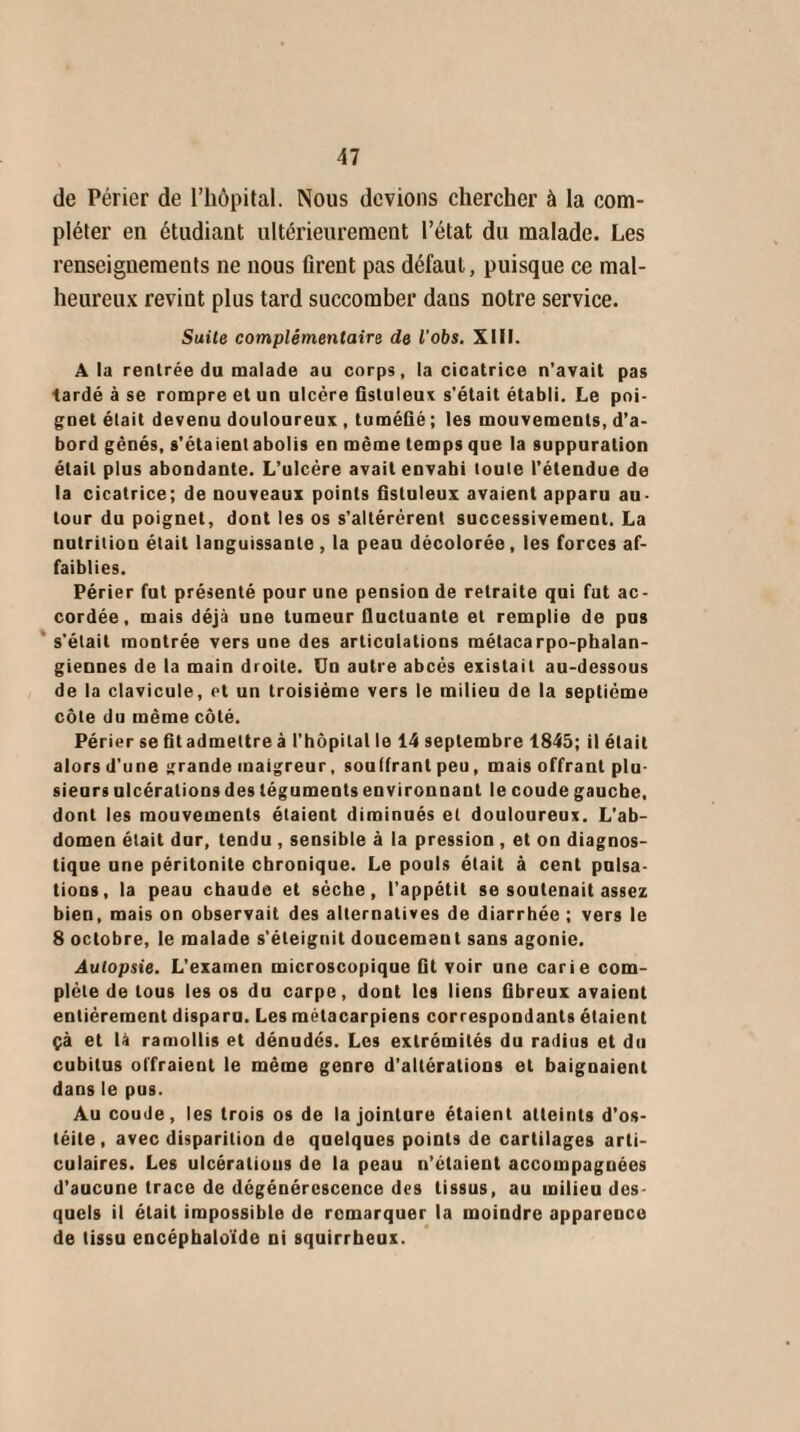 de Périer de l’hôpital. Nous devions chercher à la com¬ pléter en étudiant ultérieurement l’état du malade. Les renseignements ne nous firent pas défaut, puisque ce mal¬ heureux revint plus tard succomber dans notre service. Suite complémentaire de l'obs. XIII. À la rentrée du malade au corps, la cicatrice n’avait pas tardé à se rompre et un ulcère fistuleux s'était établi. Le poi¬ gnet était devenu douloureux, tuméfié ; les mouvements, d’a¬ bord gênés, s'étaient abolis en même temps que la suppuration était plus abondante. L’ulcère avait envahi toute l’étendue de la cicatrice; de nouveaux points fistuleux avaient apparu au¬ tour du poignet, dont les os s’altérèrent successivement. La nutrition était languissante , la peau décolorée, les forces af¬ faiblies. Périer fut présenté pour une pension de retraite qui fut ac¬ cordée, mais déjà une tumeur fluctuante et remplie de pus s'était montrée vers une des articulations métacarpo-phalan¬ giennes de la main droite. Un autre abcès existait au-dessous de la clavicule, et un troisième vers le milieu de la septième côte du même côté. Périer se fit admettre à l’hôpital le 14 septembre 1845; il était alors d'une grande maigreur, souffrant peu, mais offrant plu¬ sieurs ulcérations des téguments environnant le coude gauche, dont les mouvements étaient diminués et douloureux. L’ab¬ domen était dur, tendu , sensible à la pression , et on diagnos¬ tique une péritonite chronique. Le pouls était à cent pulsa¬ tions, la peau chaude et sèche, l’appétit se soutenait assez bien, mais on observait des alternatives de diarrhée ; vers le 8 octobre, le malade s’éteignit doucement sans agonie. Autopsie. L’examen microscopique fit voir une carie com¬ plète de tous les os du carpe, dont les liens fibreux avaient entièrement disparu. Les métacarpiens correspondants étaient çà et là ramollis et dénudés. Les extrémités du radius et du cubitus offraient le même genre d’altérations et baignaient dans le pus. Au coude, les trois os de la jointure étaient atteints d’os¬ téite, avec disparition de quelques points de cartilages arti¬ culaires. Les ulcérations de la peau n’étaient accompagnées d’aucune trace de dégénérescence des tissus, au milieu des quels il était impossible de remarquer la moindre apparence de tissu encéphaloïde ni squirrheux.