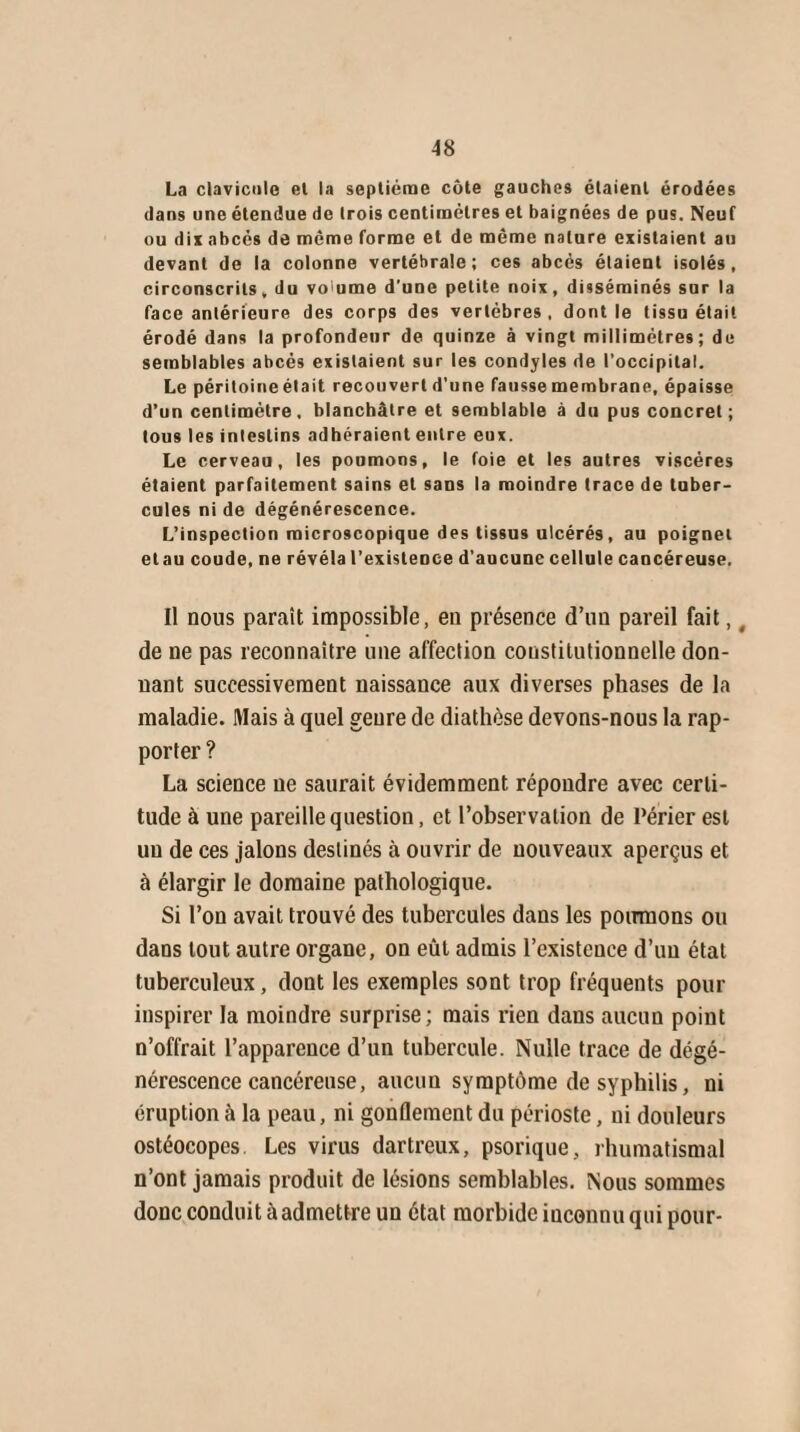 A 8 La clavicule el la septième côte gauches étaient érodées dans une étendue de trois centimètres et baignées de pus. Neuf ou dix abcès de même forme el de même nature existaient au devant do la colonne vertébrale; ces abcès étaient isolés, circonscrits, du volume d'une petite noix, disséminés sur la face antérieure des corps des vertèbres , dont le tissu était érodé dans la profondeur de quinze à vingt millimètres; de semblables abcès existaient sur les condyles de l’occipital. Le péritoineélait recouvert d’une fausse membrane, épaisse d’un centimètre, blanchâtre et semblable à du pus concret; tous les intestins adhéraient entre eux. Le cerveau, les poumons, le foie et les autres viscères étaient parfaitement sains et sans la moindre trace de tuber¬ cules ni de dégénérescence. L’inspection microscopique des tissus ulcérés, au poignet etau coude, ne révéla l'existence d’aucune cellule cancéreuse. Il nous paraît impossible, eu présence d’un pareil fait, _ de ne pas reconnaître une affection constitutionnelle don¬ nant successivement naissance aux diverses phases de la maladie. Mais à quel genre de diathèse devons-nous la rap¬ porter ? La science ne saurait évidemment répondre avec certi¬ tude à une pareille question, et l’observation de l’érier est un de ces jalons destinés à ouvrir de nouveaux aperçus et à élargir le domaine pathologique. Si l’on avait trouvé des tubercules dans les poumons ou dans tout autre organe, on eût admis l’existence d’un état tuberculeux, dont les exemples sont trop fréquents pour inspirer la moindre surprise; mais rien dans aucun point n’offrait l’apparence d’un tubercule. Nulle trace de dégé¬ nérescence cancéreuse, aucun symptôme de syphilis, ni éruption à la peau, ni gonflement du périoste, ni douleurs ostéocopes. Les virus dartreux, psorique, rhumatismal n’ont jamais produit de lésions semblables. Nous sommes donc conduit à admettre un état morbide inconnu qui pour-