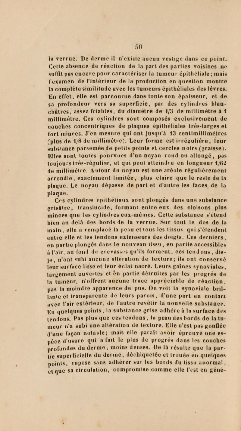la verrue. De tienne il n’existe aucun vestige dans ce point, Olle absence de réaction de la part des parties voisines ne suffit pas encore pour caractériser la tumeur épithéliale; mais l'examen de l’intérieur de la production en question montre la complète similitude avec les tumeurs épithéliales des lèvres. En effet, elle est parcourue dans toute son épaisseur, et de sa profondeur vers sa superficie, par des cylindres blan¬ châtres, assez friables, du diamètre de 1/3 de millimètre à 1 millimétré. Ces cylindres sont composés exclusivement de couches concentriques de plaques épithéliales trés-larges et fort minces. J’en mesure qui ont jusqu’à 13 centimillimétres (plus de 1/8 de millimétré). Leur forme est irrégulière, leur substance parsemée de petits points et cercles noirs (graisse). Elles sont toutes pourvues d’un noyau rond ou allongé, pas toujours très-régulier, et qui peut atteindre en longueur 1/82 de millimètre. Autour du noyau est une aréole régulièrement arrondie, exactement limitée, plus claire que le reste de la plaque. Le noyau dépasse de part et d’autre les faces de la plaque. Ces cylindres épithéliaux sont plongés dans une substance grisâtre, translucide, formant entre eux des cloisons plus minces que les cylindres eux-mêmes. Cette substance s’étend bien au delà des bords de la verrue. Sur tout le dos de la main, elle a remplacé la peau et tous les tissus qui s’étendent entre elle et les tendons extenseurs des doigts. Ces derniers , en partie plongés dans le nouveau tissu , en partie accessibles à l’air, au fond de crevasses qu’ils forment, cés tend ons , dis- je, n’ont subi aucune altération de texture; ils ont conservé leur surface lisse et leur éclat nacré. Leurs gaines synoviales, largement ouvertes et en partie détruites par les progrès de la tumeur, n’offrent aucune trace appréciable de réaction, pas la moindre apparence de pus. On voit la synoviale bril- lan'e et transparente de leurs parois, d’une part en contact avec l’air extérieur, de l’autre revêtir la nouvelle substance. En quelques points, la substance grise adhère à la surface des tendons. Pas plus que ces tendons, la peau des bords de la tu¬ meur n’a subi une altération de texture. Elle n’est pas gonflée d’une façon notable; mais elle paraît avoir éprouvé une es¬ pèce d’usure qui a fait le plus de progrès dans les couches profondes du derme, moins denses. De là résulte que la par¬ tie superficielle du derme, déchiquetée et trouée en quelques points, repose sans adhérer sur les bords du tissu anormal, et que sa circulation, compromise comme elle l’est en géné-