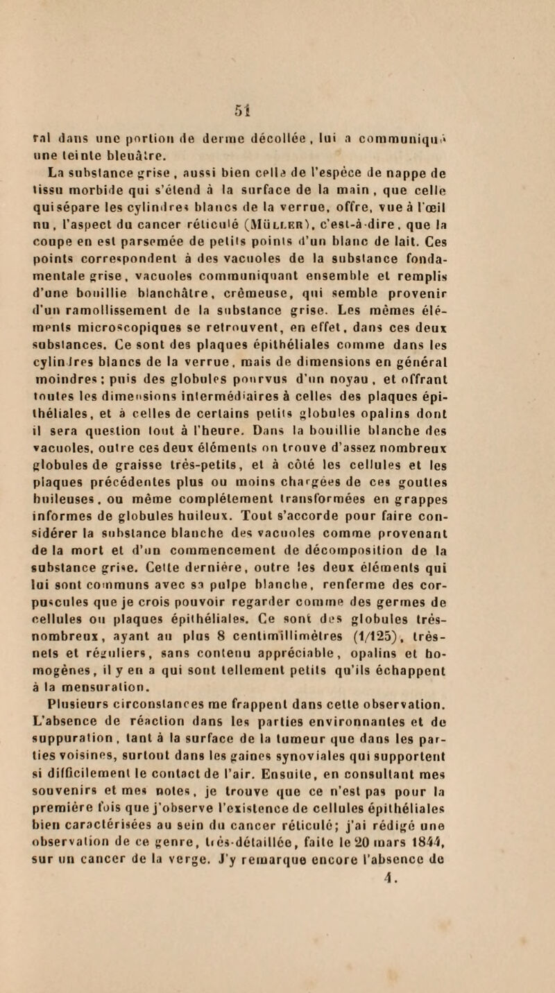 5* rnl dans une portion de derme décollée , lui a communiqua une teinte bleuâtre. La substance grise , aussi bien celle de l’espèce de nappe de tissu morbide qui s’étend à la surface de la main , que celle quisépare les cylindres blancs de la verrue, offre, vue à l'œil nu, l’aspect du cancer réticulé (MUllerI. c’esl-à dire. que la coupe en est parsemée de petits points d’un blanc de lait. Ces points correspondent à des vacuoles de la substance fonda¬ mentale grise, vacuoles communiquant ensemble et remplis d’une bouillie blanchâtre, crémeuse, qui semble provenir d'un ramollissement de la substance grise. Les mêmes élé¬ ments microscopiques se retrouvent, en effet, dans ces deux substances. Ce sont des plaques épithéliales comme dans les cylindres blancs de la verrue, mais de dimensions en général moindres ; puis des globules pourvus d’un noyau, et offrant toutes les dimensions intermédiaires à celles des plaques épi¬ théliales, et à celles de certains petits globules opalins dont il sera question tout à l’heure. Dans la bouillie blanche des vacuoles, outre ces deux éléments on trouve d’assez nombreux globules de graisse très-petits, et à côté les cellules et les plaques précédentes plus ou moins chargées de ces gouttes huileuses. ou même complètement transformées en grappes informes de globules huileux. Tout s’accorde pour faire con¬ sidérer la substance blanche des vacuoles comme provenant de la mort et d’un commencement de décomposition de la substance grise. Cette dernière, outre les deux éléments qui lui sont communs avec sa pulpe blanche, renferme des cor¬ puscules que je crois pouvoir regarder comme des germes de cellules ou plaques épithéliales. Ce sont des globules très- nombreux, ayant au plus 8 centimillimètres (1/125), très- nets et réguliers, sans contenu appréciable, opalins et ho¬ mogènes, il y en a qui sont tellement petits qu’ils échappent à la mensuration. Plusieurs circonstances me frappent dans cette observation. L’absence de réaction dans les parties environnantes et de suppuration , tant à la surface de la tumeur que dans les par¬ ties voisines, surtout dans les gaines synoviales qui supportent si difficilement le contact de l’air. Ensuite, en consultant mes souvenirs et mes notes, je trouve que ce n’est pas pour la première fois que j’observe l’existence de cellules épithéliales bien caractérisées au sein du cancer réticulé; j’ai rédigé une observation de ce genre, li és-détaillée, faite le 20 mars 1844, sur un cancer de la verge. J'y remarque encore l’absence do 4.