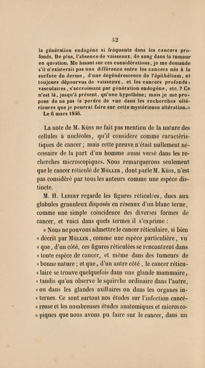 la génération endogène si fréquente dans les cancers pro¬ fonds. De plus, l'absence de vaisseaux, de sang dans la tnmeur en question. Me basant sur ces considérations, je me demande s’il n’existerait pas une différence entre les cancers nés à la surface du derme, d’une dégénérescence do l’épithélium, et toujours dépourvus de vaisseaux, et les cancers profonds, vasculaires, s'accroissant par génération endogène, etc.? Ce n’est là, jusqu’à présent, qu’une hypothèse; mais je me pro¬ pose de ne pas la perdre de vue dans les recherches ulté¬ rieures que je pourrai faire sur cette mystérieuse altération.» Le 6 mars 1846. La note de M. Küss ne fait pas mention de la nature des cellules à nucléoles, qu’il considère comme caractéris¬ tiques de cancer; mais cette preuve n était nullement né¬ cessaire de la part d’un homme aussi versé dans les re¬ cherches microscopiques. Nous remarquerons seulement que le cancer réticulé de Muller , dont parle M. Küss, n’est pas considéré par tous les auteurs comme une espèce dis¬ tincte. M. H. Lebeut regarde les figures réticulées, dues aux globules granuleux disposés en réseaux d’un blanc terne, comme une simple coïncidence des diverses formes de cancer, et voici dans quels termes il s’exprime : « Nous ne pouvons admettre le cancer réticulaire, si bien « décrit par Muller, comme une espèce particulière, vu « que, d’un côté, ces figures réticulées se rencontrent dans « toute espèce de cancer, et même dans des tumeurs de « bonne nature ; et que, d’un autre côté , le cancer réticu- « laire se trouve quelquefois dans une glande mammaire, « tandis qu’on observe le squirrhe ordinaire dans l’autre, «ou dans les glandes axillaires ou dans les organes in- « ternes. Ce sont surtout nos études sur l’infection cancé- « reuse et les nombreuses études anatomiques et microsco- « piques que nous avons pu faire sur le cancer, dans un